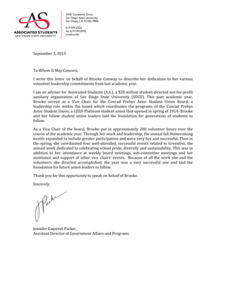 September 3, 2015
To Whom It May Concern,
I write this letter on behalf of Brooke Conway to describe her dedication to her various
volunteer leadership commitments from last academic year.
I am an advisor for Associated Students (A.S.), a $20 million student-directed not-for-profit
auxiliary organization of San Diego State University (SDSU). This past academic year,
Brooke served as a Vice Chair for the Conrad Prebys Aztec Student Union Board, a
leadership role within the board which coordinates the programs of the Conrad Prebys
Aztec Student Union, a LEED Platinum student union that opened in spring of 2014. Brooke
and her fellow student union leaders laid the foundation for generations of students to
follow.
As a Vice Chair of the board, Brooke put in approximately 200 volunteer hours over the
course of the academic year. Through her work and leadership, the annual fall Homecoming
events expanded to include greater participation and were very fun and successful. Then in
the spring, she coordinated four well-attended, successful events related to Greenfest, the
annual week dedicated to celebrating school pride, diversity and sustainability. This was in
addition to her attendance at weekly board meetings, sub-committee meetings and her
assistance and support of other vice chairs’ events. Because of all the work she and the
volunteers she directed accomplished, the year was a very successful one and laid the
foundation for future union leaders to follow.
Thank you for this opportunity to speak on behalf of Brooke.
Sincerely,
Jennifer Esquivel-Parker,
Assistant Director of Government Affairs and Programs
 