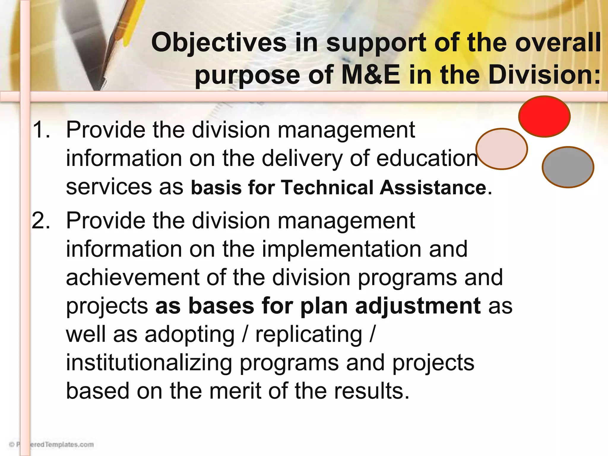 Objectives in support of the overall
purpose of M&E in the Division:
1. Provide the division management
information on the delivery of education
services as basis for Technical Assistance.
2. Provide the division management
information on the implementation and
achievement of the division programs and
projects as bases for plan adjustment as
well as adopting / replicating /
institutionalizing programs and projects
based on the merit of the results.
 