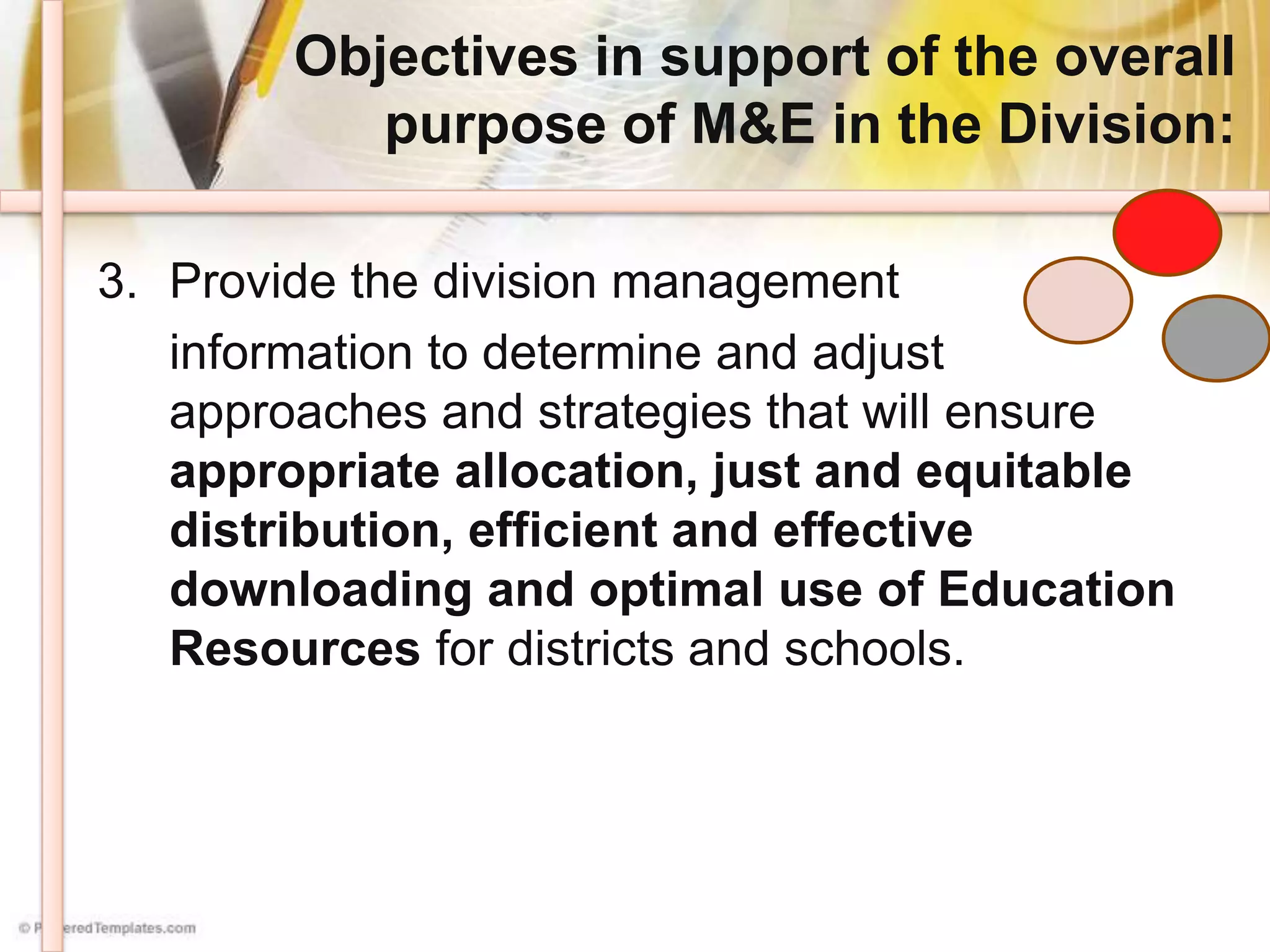 Objectives in support of the overall
purpose of M&E in the Division:
3. Provide the division management
information to determine and adjust
approaches and strategies that will ensure
appropriate allocation, just and equitable
distribution, efficient and effective
downloading and optimal use of Education
Resources for districts and schools.
 
