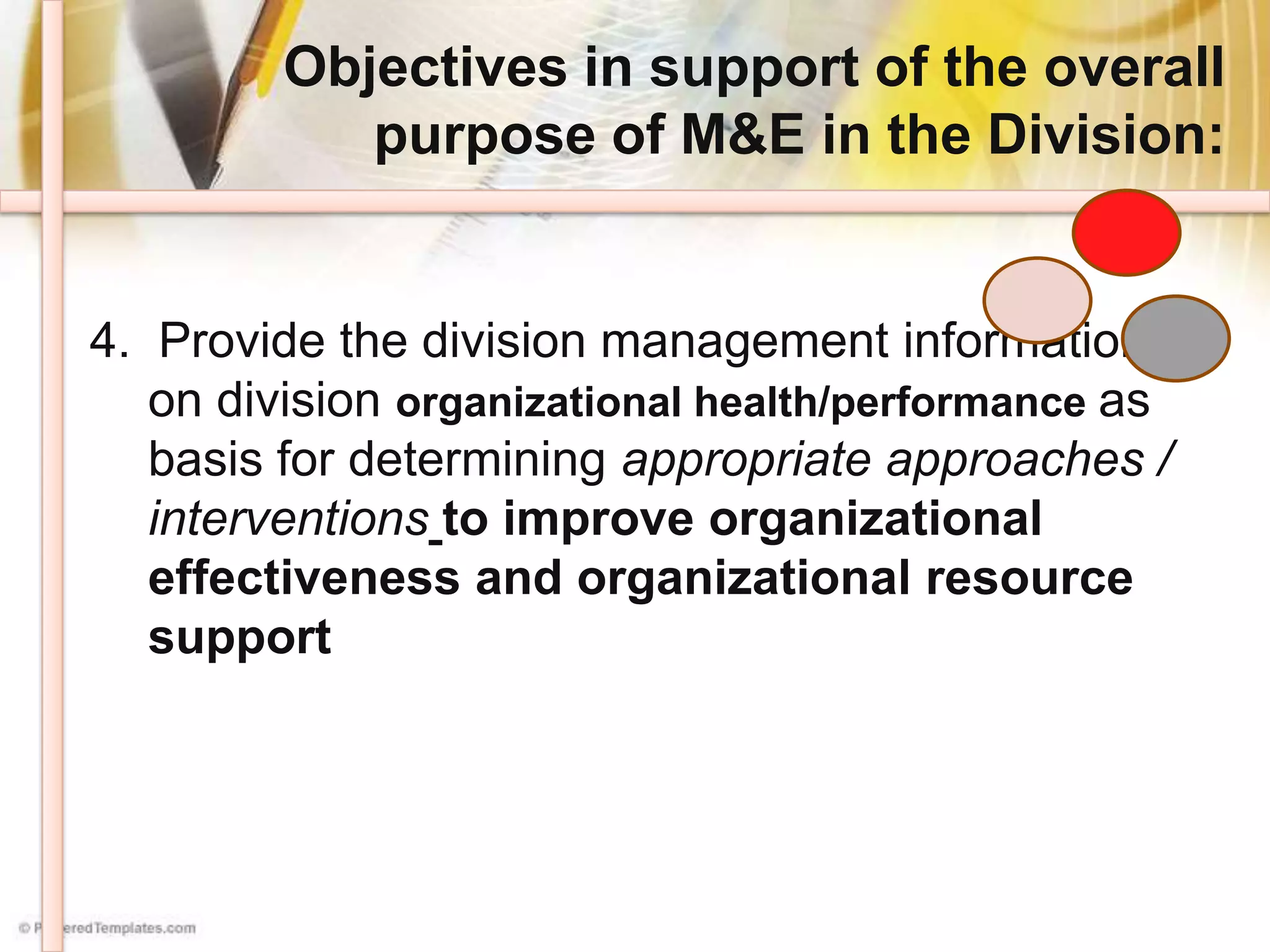Objectives in support of the overall
purpose of M&E in the Division:
4. Provide the division management information
on division organizational health/performance as
basis for determining appropriate approaches /
interventions to improve organizational
effectiveness and organizational resource
support
 