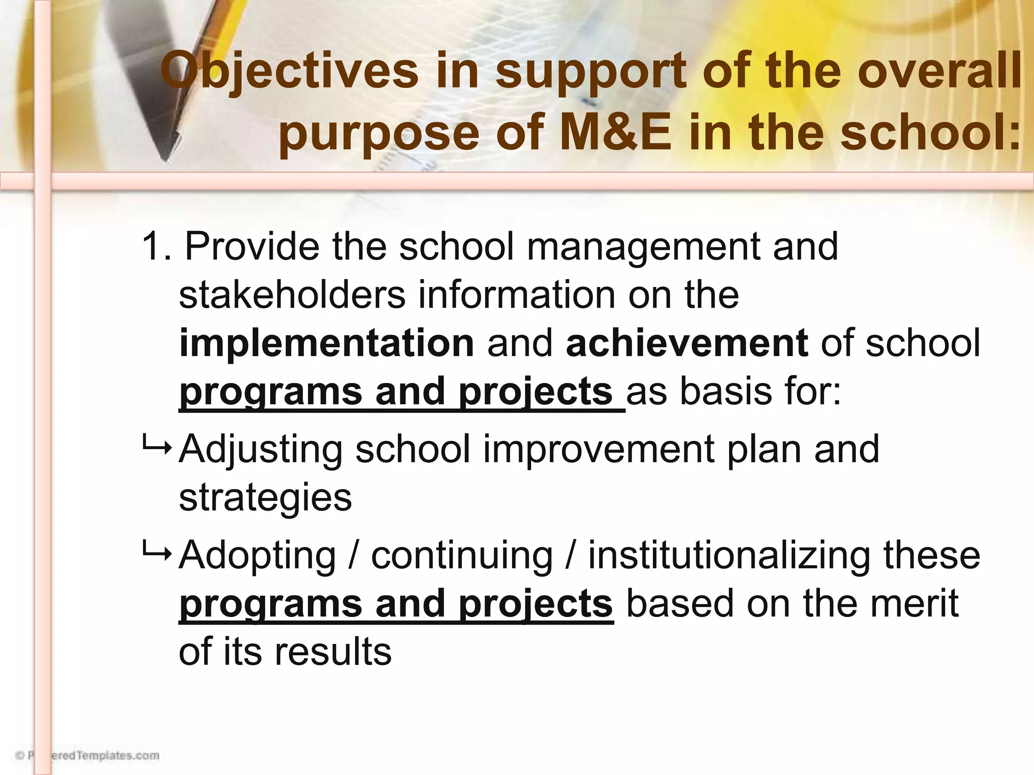 Objectives in support of the overall
purpose of M&E in the school:
1. Provide the school management and
stakeholders information on the
implementation and achievement of school
programs and projects as basis for:
 Adjusting school improvement plan and
strategies
 Adopting / continuing / institutionalizing these
programs and projects based on the merit
of its results
 