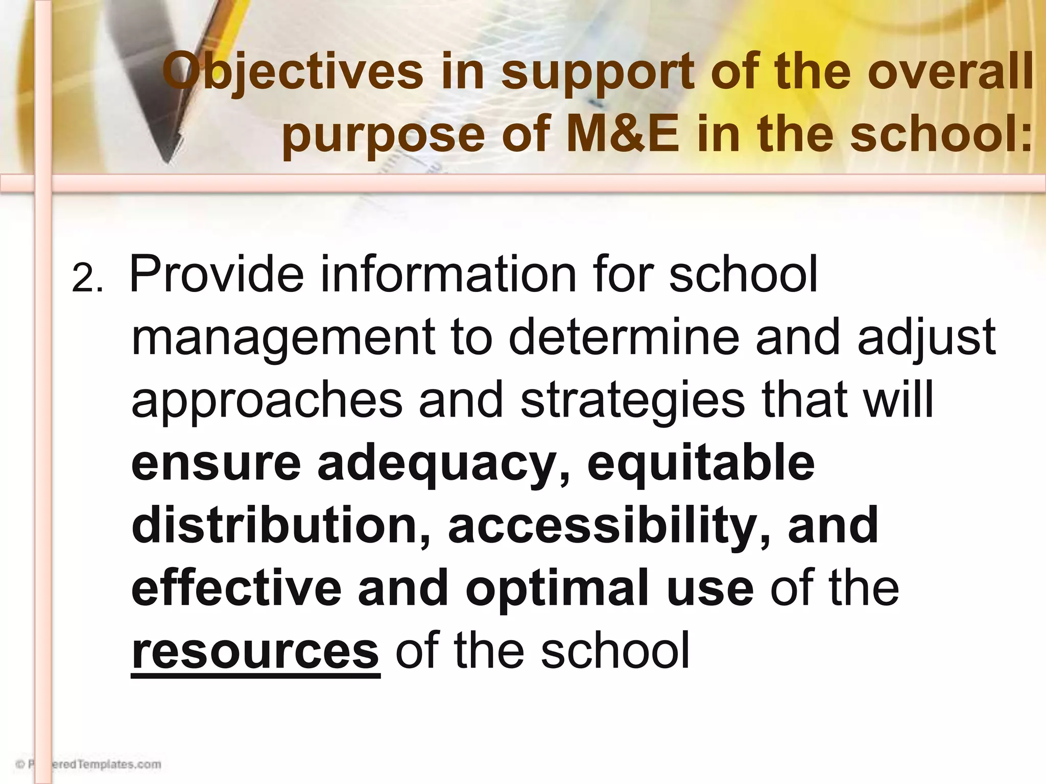 Objectives in support of the overall
purpose of M&E in the school:
2. Provide information for school
management to determine and adjust
approaches and strategies that will
ensure adequacy, equitable
distribution, accessibility, and
effective and optimal use of the
resources of the school
 