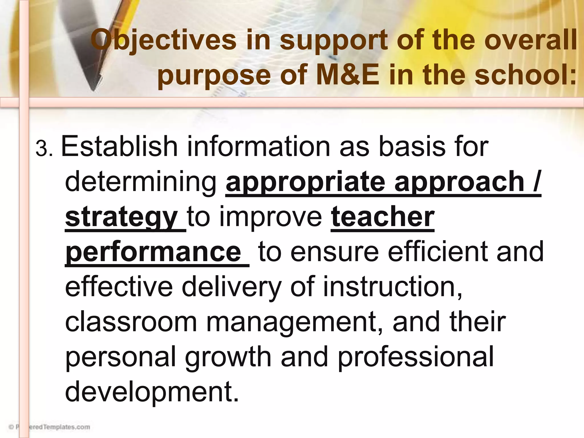 Objectives in support of the overall
purpose of M&E in the school:
3. Establish information as basis for
determining appropriate approach /
strategy to improve teacher
performance to ensure efficient and
effective delivery of instruction,
classroom management, and their
personal growth and professional
development.
 