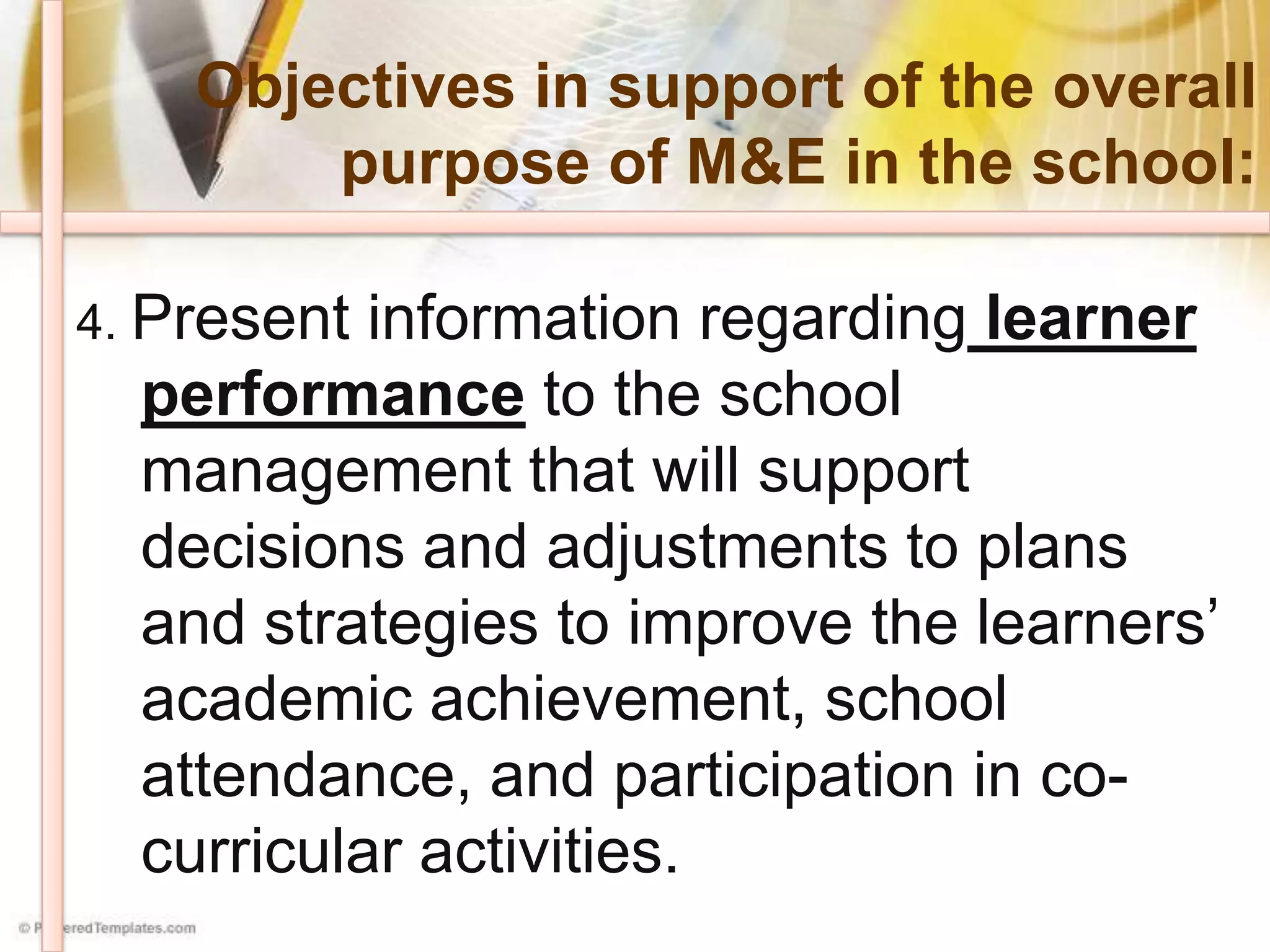 Objectives in support of the overall
purpose of M&E in the school:
4. Present information regarding learner
performance to the school
management that will support
decisions and adjustments to plans
and strategies to improve the learners’
academic achievement, school
attendance, and participation in co-
curricular activities.
 