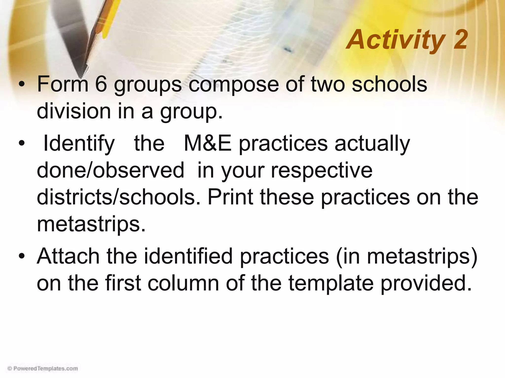 • Form 6 groups compose of two schools
division in a group.
• Identify the M&E practices actually
done/observed in your respective
districts/schools. Print these practices on the
metastrips.
• Attach the identified practices (in metastrips)
on the first column of the template provided.
Activity 2
 