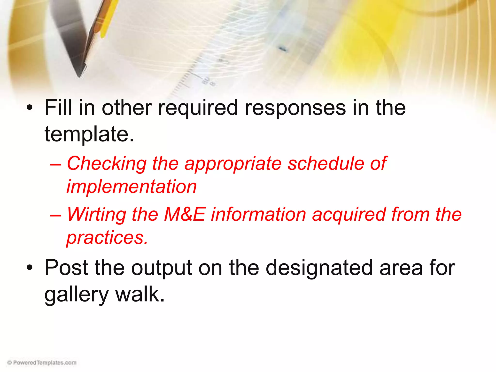 • Fill in other required responses in the
template.
– Checking the appropriate schedule of
implementation
– Wirting the M&E information acquired from the
practices.
• Post the output on the designated area for
gallery walk.
 