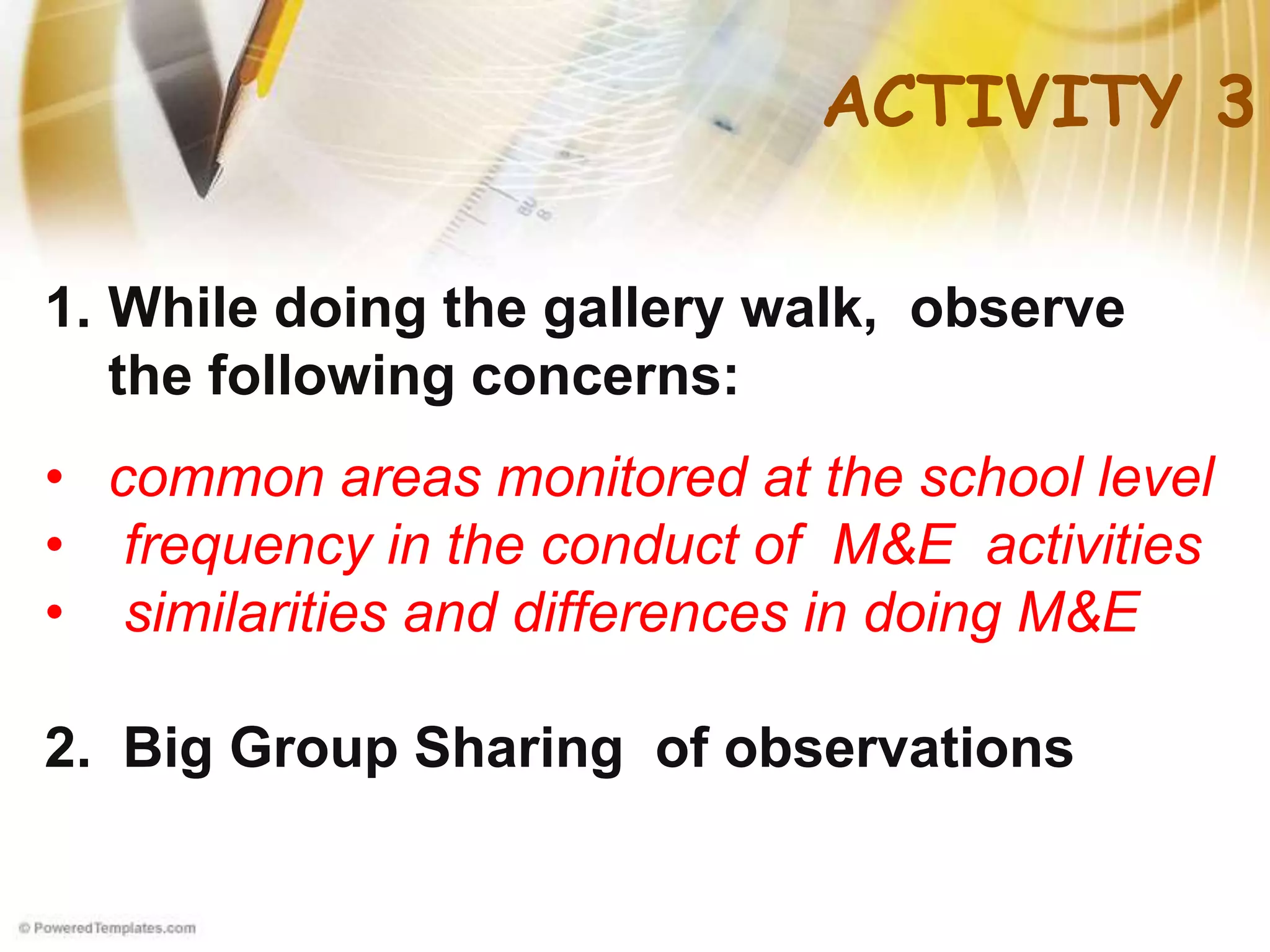 ACTIVITY 3
1. While doing the gallery walk, observe
the following concerns:
• common areas monitored at the school level
• frequency in the conduct of M&E activities
• similarities and differences in doing M&E
2. Big Group Sharing of observations
 