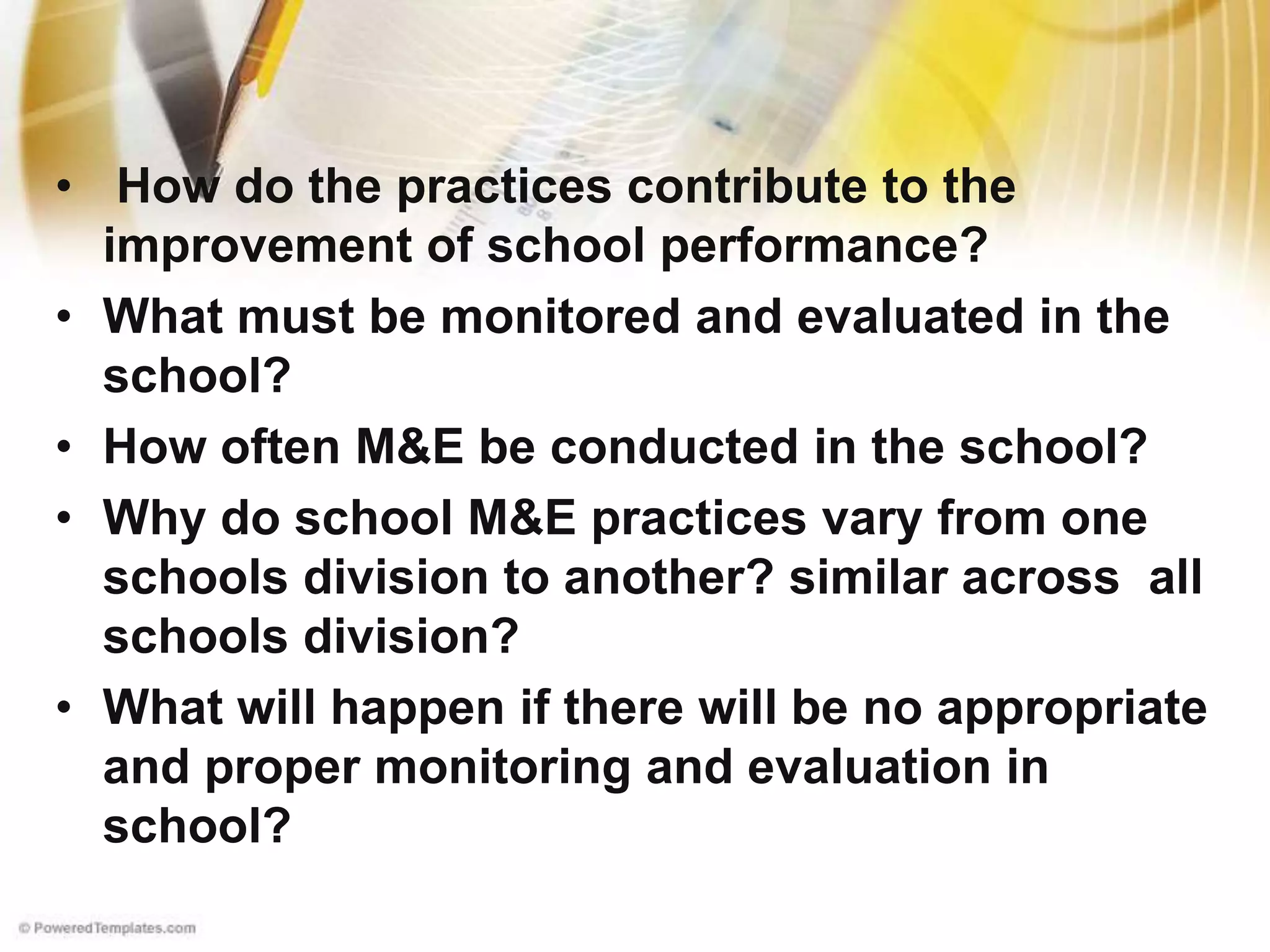 • How do the practices contribute to the
improvement of school performance?
• What must be monitored and evaluated in the
school?
• How often M&E be conducted in the school?
• Why do school M&E practices vary from one
schools division to another? similar across all
schools division?
• What will happen if there will be no appropriate
and proper monitoring and evaluation in
school?
 