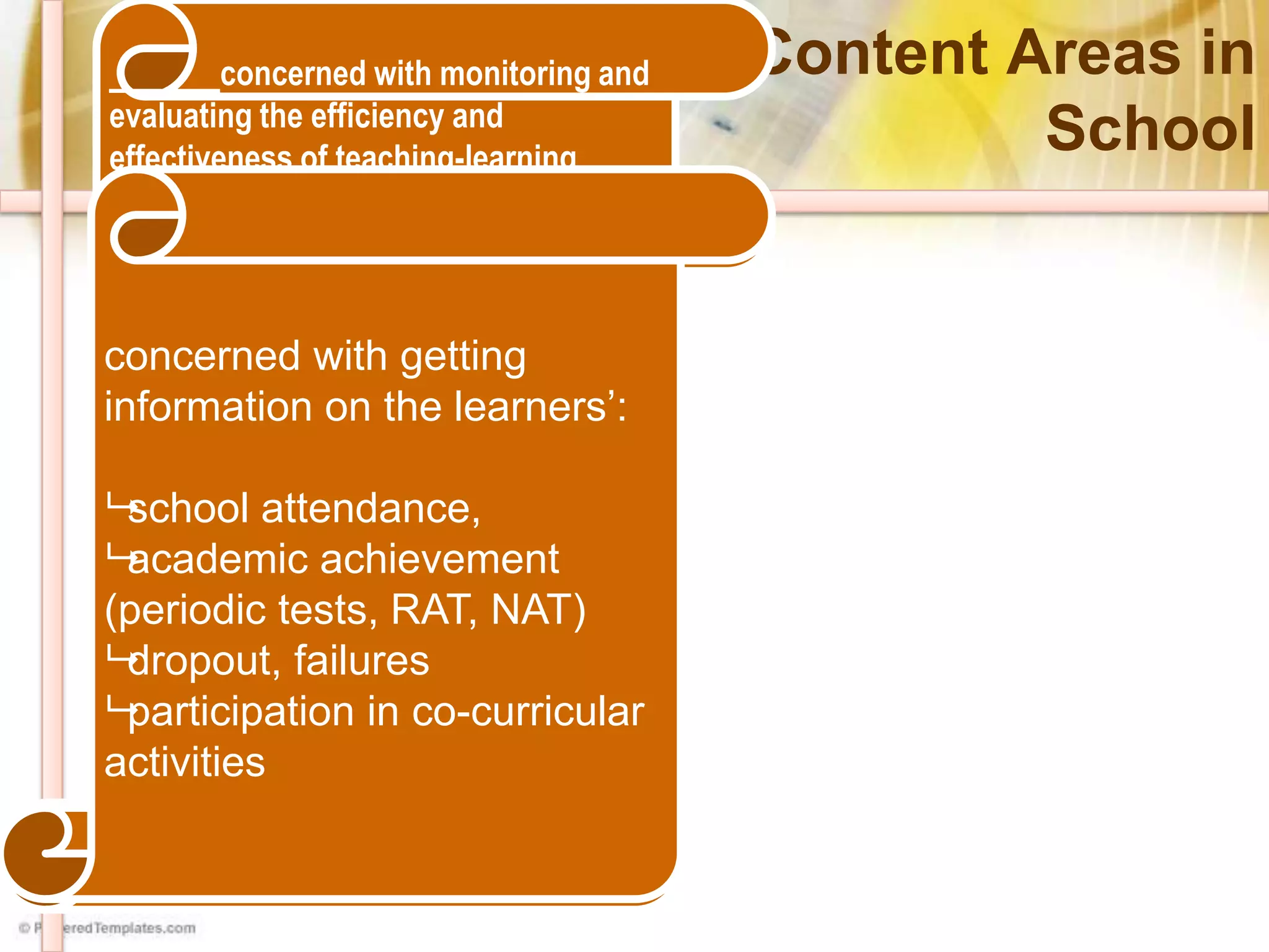 M&E Content Areas in
School
concerned with obtaining
information on the efficiency
and effectiveness of the
implementation of curriculum
programs and projects for
quality and relevance. This
is of paramount interest
particularly to the
implementers or internal
stakeholders of the school:
the school head, teachers
and parents.
concerned with accessibility, adequacy,
equitable distribution, and maintenance
of resources required to efficiently and
effectively deliver basic education within
the school. M&E of Resources would
include determining the optimal
application / utilization of the following
(but not limited to):
• Funding requirements for school
operations (MOOE and other
sources)
• Number of Teachers
• Learning and instructional
materials/resources (textbooks,
manuals, learning equipment, etc.)
• Physical and ancillary facilities
concerned with monitoring and
evaluating the efficiency and
effectiveness of teaching-learning
processes, particularly on the following:
• Instructional Competence
 Diversity of Learners
 Curriculum content and
Pedagogy
 Planning, Assessing, Reporting
• Classroom Guidance Services
• Home, School, Community
Involvement
 Learning Environment
 Community Linkages
• Classroom and Record Management
• personal growth and professional
development
 Social Regard for Learning
 Personal Social Growth and
 Professional Development
concerned with getting
information on the learners’:
school attendance,
academic achievement
(periodic tests, RAT, NAT)
dropout, failures
participation in co-curricular
activities
 