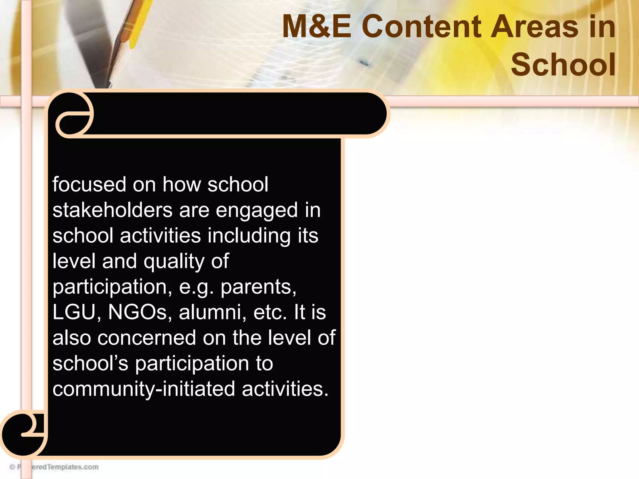 M&E Content Areas in
School
focused on monitoring and
evaluating the efficiency and
effectiveness of the
implementation of school
plans and specific functions
of staff and other
stakeholders. Specifically, it is
concerned with the following:
SIP Implementation
Instructional Supervision
Staff Development
concerned with the work
outputs of the individuals
based on their specific job
descriptions, i.e., support
staff, utility. This may also
concerned with teams or
committees outputs based on
their terms and reference,
i.e., SGC, PTA, SQMT, SIPIT,
SPT, Special Program
Committees, PGO/SSG, etc.
focused on how school
stakeholders are engaged in
school activities including its
level and quality of
participation, e.g. parents,
LGU, NGOs, alumni, etc. It is
also concerned on the level of
school’s participation to
community-initiated activities.
 