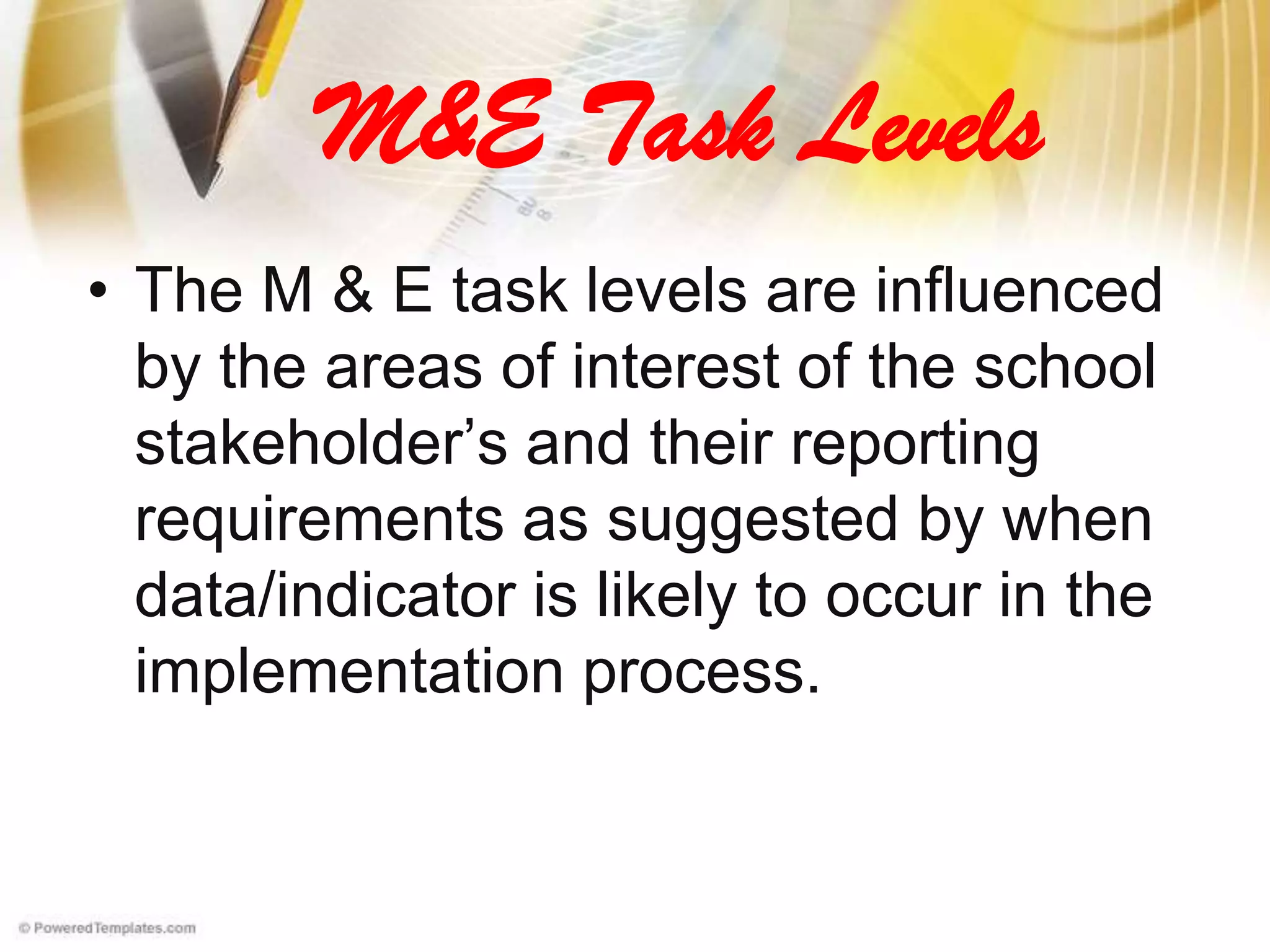 M&E Task Levels
• The M & E task levels are influenced
by the areas of interest of the school
stakeholder’s and their reporting
requirements as suggested by when
data/indicator is likely to occur in the
implementation process.
 