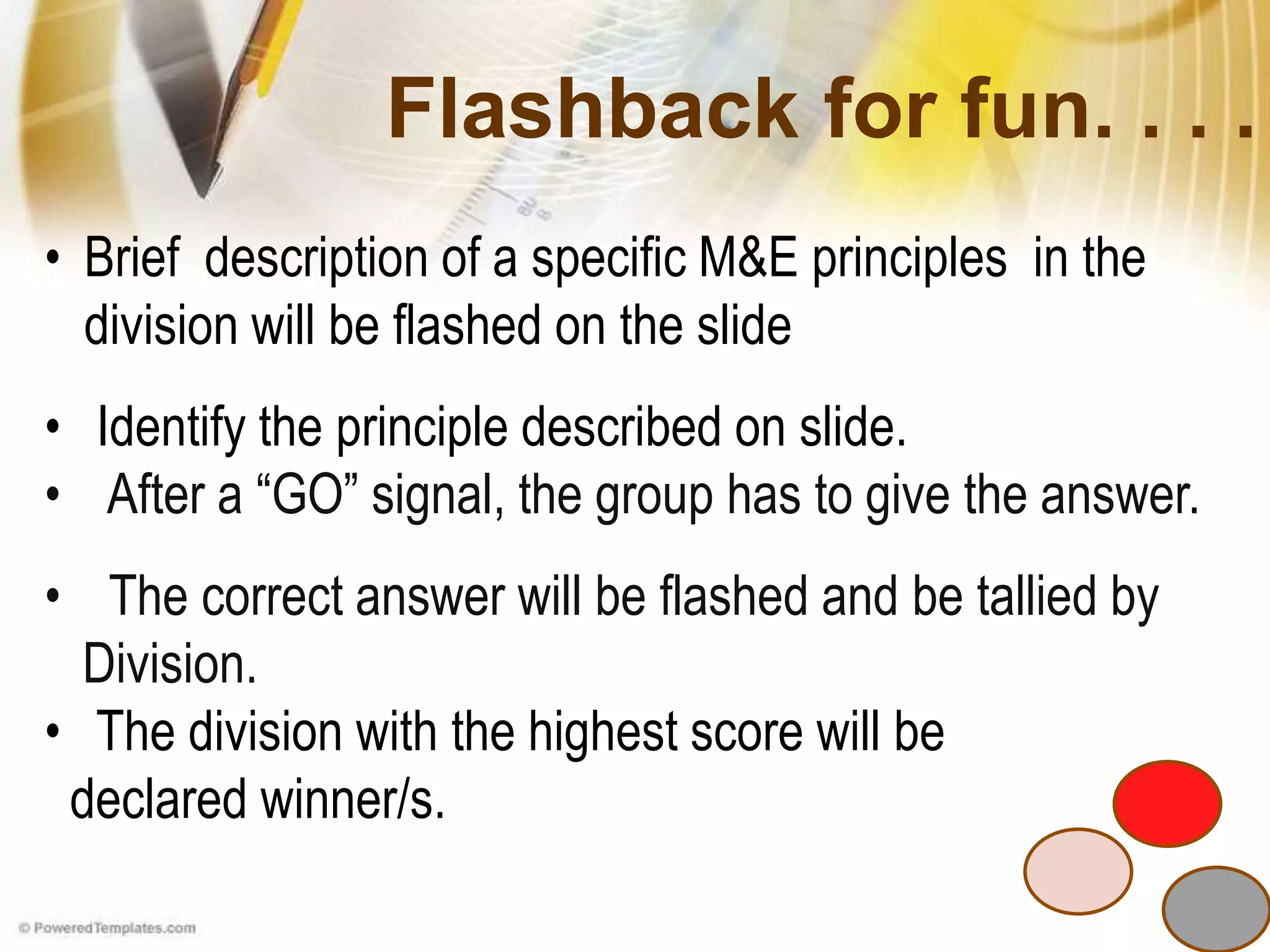 Flashback for fun. . . .
• Brief description of a specific M&E principles in the
division will be flashed on the slide
• Identify the principle described on slide.
• After a “GO” signal, the group has to give the answer.
• The correct answer will be flashed and be tallied by
Division.
• The division with the highest score will be
declared winner/s.
 