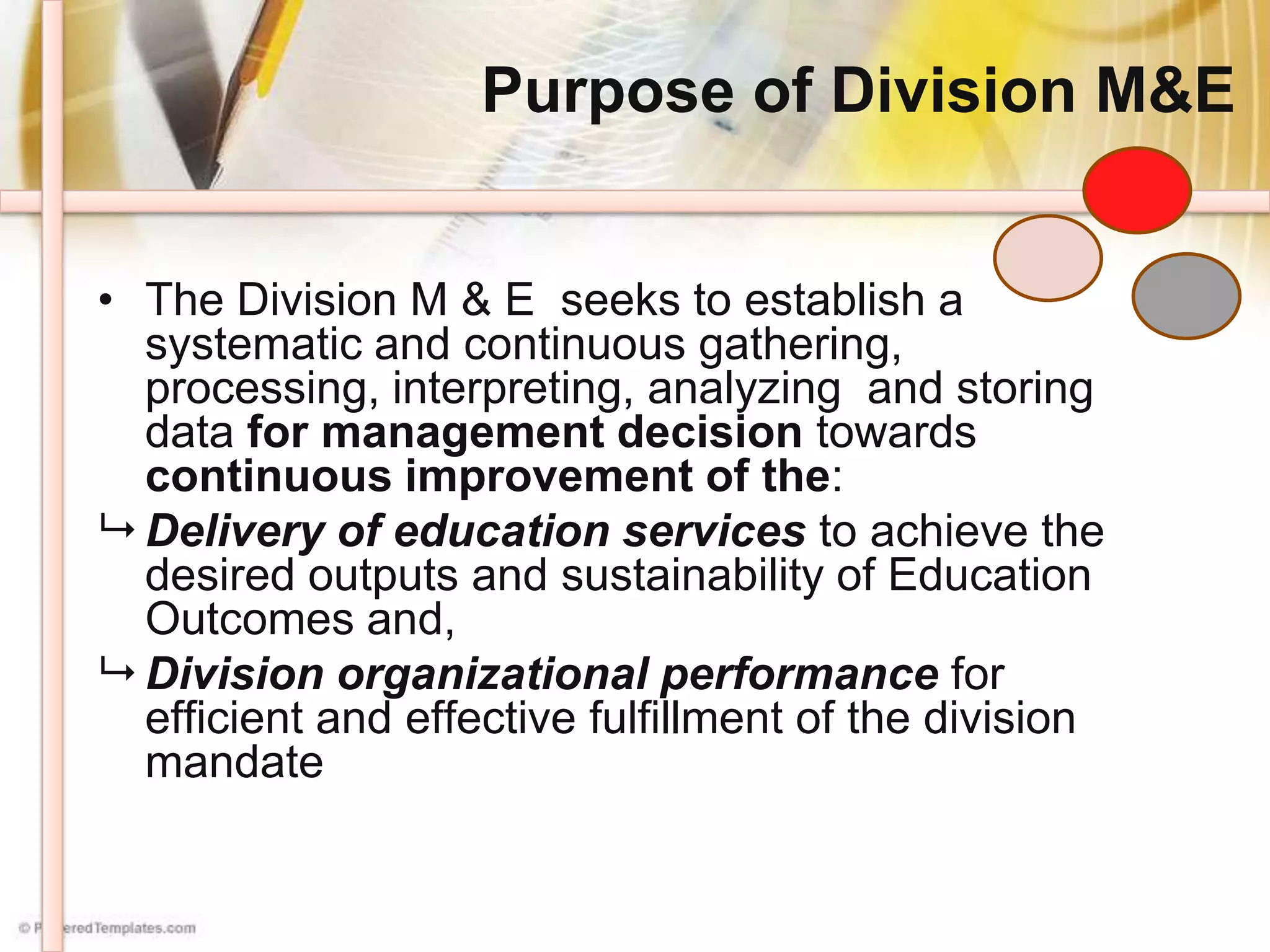 Purpose of Division M&E
• The Division M & E seeks to establish a
systematic and continuous gathering,
processing, interpreting, analyzing and storing
data for management decision towards
continuous improvement of the:
 Delivery of education services to achieve the
desired outputs and sustainability of Education
Outcomes and,
 Division organizational performance for
efficient and effective fulfillment of the division
mandate
 