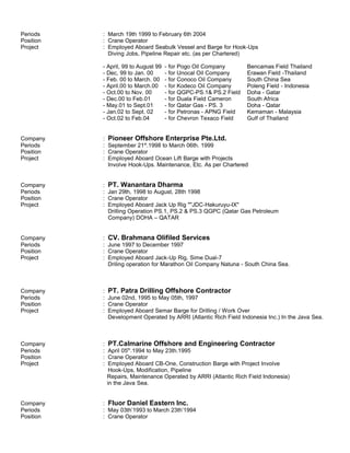 Periods : March 19th 1999 to February 6th 2004
Position : Crane Operator
Project : Employed Aboard Seabulk Vessel and Barge for Hook-Ups
Diving Jobs, Pipeline Repair etc. (as per Chartered)
- April, 99 to August 99 - for Pogo Oil Company Bencamas Field Thailand
- Dec, 99 to Jan. 00 - for Unocal Oil Company Erawan Field -Thailand
- Feb. 00 to March. 00 - for Conoco Oil Company South China Sea
- April.00 to March.00 - for Kodeco Oil Company Poleng Field - Indonesia
- Oct.00 to Nov. 00 - for QGPC-PS.1& PS.2 Field Doha - Gatar
- Dec.00 to Feb.01 - for Duala Field Cameron South Africa
- May.01 to Sept.01 - for Qatar Gas - PS. 3 Doha - Qatar
- Jan.02 to Sept. 02 - for Petronas - APNG Field Kemaman - Malaysia
- Oct.02 to Feb.04 - for Chevron Texaco Field Gulf of Thailand
Company : Pioneer Offshore Enterprise Pte.Ltd.
Periods : September 21st
.1998 to March 06th. 1999
Position : Crane Operator
Project : Employed Aboard Ocean Lift Barge with Projects
Involve Hook-Ups. Maintenance, Etc. As per Chartered
Company : PT. Wanantara Dharma
Periods : Jan 29th, 1998 to August, 28th 1998
Position : Crane Operator
Project : Employed Aboard Jack Up Rig ""JDC-Hakuruyu-IX"
Drilling Operation PS.1, PS.2 & PS.3 QGPC (Qatar Gas Petroleum
Company) DOHA – QATAR
Company : CV. Brahmana Olifiled Services
Periods : June 1997 to December 1997
Position : Crane Operator
Project : Employed Aboard Jack-Up Rig, Sime Dual-7
Driling operation for Marathon Oil Company Natuna - South China Sea.
Company : PT. Patra Drilling Offshore Contractor
Periods : June 02nd, 1995 to May 05th, 1997
Position : Crane Operator
Project : Employed Aboard Semar Barge for Drilling / Work Over
Development Operated by ARRI (Atlantic Rich Field Indonesia Inc.) In the Java Sea.
Company : PT.Calmarine Offshore and Engineering Contractor
Periods : April 05th
.1994 to May 23th.1995
Position : Crane Operator
Project : Employed Aboard CB-One, Construction Barge with Project Involve
Hook-Ups, Modification, Pipeline
Repairs, Maintenance Operated by ARRI (Atlantic Rich Field Indonesia)
in the Java Sea.
Company : Fluor Daniel Eastern Inc.
Periods : May 03th’1993 to March 23th’1994
Position : Crane Operator
 