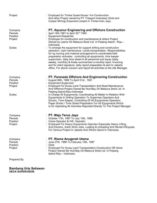 Project : Employed for Timika Guest House / Inn Construction
And other Project owned by PT. Freeport Indonesia (Gold and
Cooper Mining) Expansion project in Timika-Irian Jaya.
Company : PT. Aquanur Engineering and Offshore Construction
Periods : April 14th-1991 to April 30TH
.1993
Position : Equipment Dispatcher
Project : Employee for construction and maintenance & others Project
Owned by Lasmo Oil Malacca Strait Ltd. In Padang Island - Riau -
Indonesia.
Duties : To arrange the equipment for support drilling and construction
operation, road maintenance. Lands transportation. Responsibilities
for rig moving and material arrangement to coordinated field
preparation activates : controlling all equipments, time keeper
supervision, daily time sheet of all personnel and equip (daily,
weekly, monthly) & finally summarized a monthly repot. Invoicing
and for client signature, daily report preparation & sent to Jakarta
office. For above concern and report all activities to the site Manager.
Company : PT. Paranada Offshore And Enginnering Construction
Periods : August 06th, 1989 To April 01st , 1991
Position : Equipment Supervisor
Project : Employed For Kurau Land Transportation And Road Maintenance
And Offshore Project Owned By Hud-Bay Oil Malacca Strait Ltd. In
Padang Island-Riau-Indonesia
Duties : In Charge All Equipments, Coordinating All Matter In Relation With
Equipments In Drilling Operation To Supervise Operators And
Drivers, Time Keeper, Controlling Of All Equipments Operation,
Paper Works / Time Sheet Preparation For All Equipments Which
Is On Operating All Activities Reported Directly To The Project Manager.
Company : PT. Maju Terus Jaya
Periods : October 17th, 1987 To July 15th, 1989
Position : Crane Operator & H/E. Operator
Project : Employed For Heavy Equipments Operator Especially Heavy Lifting
And Erection, Earth Work Jobs, Loading & Unloading And Rental H/Equipts.
For Various Project In Jakarta And Others Island In Indonesia.
Company : PT. Risma Anugerah Utama
Periods : June 27th, 1986 To February 10th, 1987
Position : Clerk
Project : Employed For Kurau Land Transportation Construction Off-shore
Project Owned By Hud-Bay Oil Malacca Strait Ltd. In Padang
Island Riau - Indonesia.
Prepared By
Bambang Urip Setiawan
DECK SUPERVISOR.
 