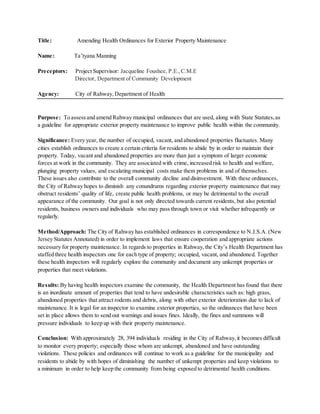 Title: Amending Health Ordinances for Exterior Property Maintenance
Name: Ta’tyana Manning
Preceptors: Project Supervisor: Jacqueline Foushee, P.E.,C.M.E
Director, Department of Community Development
Agency: City of Rahway,Department of Health
Purpose: To assessand amend Rahway municipal ordinances that are used, along with State Statutes,as
a guideline for appropriate exterior property maintenance to improve public health within the community.
Significance: Every year, the number of occupied, vacant, and abandoned properties fluctuates. Many
cities establish ordinances to create a certain criteria for residents to abide by in order to maintain their
property. Today, vacant and abandoned properties are more than just a symptom of larger economic
forces at work in the community. They are associated with crime, increased risk to health and welfare,
plunging property values, and escalating municipal costs make them problems in and of themselves.
These issues also contribute to the overall community decline and disinvestment. With these ordinances,
the City of Rahway hopes to diminish any conundrums regarding exterior property maintenance that may
obstruct residents’ quality of life, create public health problems, or may be detrimental to the overall
appearance of the community. Our goal is not only directed towards current residents, but also potential
residents, business owners and individuals who may pass through town or visit whether infrequently or
regularly.
Method/Approach: The City of Rahway has established ordinances in correspondence to N.J.S.A. (New
Jersey Statutes Annotated) in order to implement laws that ensure cooperation and appropriate actions
necessary for property maintenance. In regards to properties in Rahway,the City’s Health Department has
staffed three health inspectors one for each type of property; occupied, vacant, and abandoned. Together
these health inspectors will regularly explore the community and document any unkempt properties or
properties that meet violations.
Results: By having health inspectors examine the community, the Health Department has found that there
is an inordinate amount of properties that tend to have undesirable characteristics such as: high grass,
abandoned properties that attract rodents and debris, along with other exterior deterioration due to lack of
maintenance. It is legal for an inspector to examine exterior properties, so the ordinances that have been
set in place allows them to send out warnings and issues fines. Ideally, the fines and summons will
pressure individuals to keep up with their property maintenance.
Conclusion: With approximately 28, 394 individuals residing in the City of Rahway,it becomes difficult
to monitor every property; especially those whom are unkempt, abandoned and have outstanding
violations. These policies and ordinances will continue to work as a guideline for the municipality and
residents to abide by with hopes of diminishing the number of unkempt properties and keep violations to
a minimum in order to help keep the community from being exposed to detrimental health conditions.
 