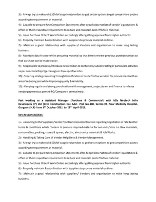 3):- Always tryto make solidSCMof suppliers/vendors to get better options to get competitive quotes
according to requirement of material.
4):- Capable toprepare Rate ComparisonStatementsafterdeeplyobservation of vendor’s quotations &
offers of their respective requirement to reduce and maintain cost effective material.
5):- Issue Purchase Order/ Work Orders accordingly after getting approval from higher authority.
6):- Properly maintain & coordination with suppliers to procure material on time.
7):- Maintain a good relationship with suppliers/ Vendors and organization to make long lasting
business.
8):- Maintain data history while procuring material so that timely review previous purchase prices so
that purchase can be make easier.
9):- Responsible topropose/introducenew vendorsto contactors/subcontractingof particularsactivities
as per ourcontacts/projectsasgivenbyrespective sites.
10):- Steeringstrategicsourcing throughidentificationof costeffective vendorsforprocurementwithan
aimof reducingcostwhile improvingquality&reliability.
11):- Keepingregularandstrongcoordinationwithmanagement,projectteamandfinance torelease
vendorpaymentsasperthe PO/Company’stermstimely.
Past working as a Assistant Manager (Purchase & Commercial) with M/s Neotech Infra
Developers (P) Ltd (Civil Construction Co) Add:- Plot No-180, Sector-39, Near Medicity Hospital,
Gurgaon (H.R) from 6th
October-2011 to 13st
April-2013.
Key Responsibilities:
1):- Liaisoning tothe Suppliers/Vender/contractors/subcontractorsregardingnegotiationof rate &other
terms & conditions which concern to procure required material for our units/sites i.e. Raw materials,
consumables, packing, stores & spares, electric, electronics materials & Job Works.
2):- Handling & Taking Care of Vender Help Desk & Vendor Management.
3):- Alwaystryto make solidSCMof suppliers/vendors to get better options to get competitive quotes
according to requirement of material.
4):- Capable toprepare Rate ComparisonStatementsafterdeeplyobservation of vendor’s quotations &
offers of their respective requirement to reduce and maintain cost effective material.
5):- Issue Purchase Order/ Work Orders accordingly after getting approval from higher authority.
6):- Properly maintain & coordination with suppliers to procure material on time.
7):- Maintain a good relationship with suppliers/ Vendors and organization to make long lasting
business.
 