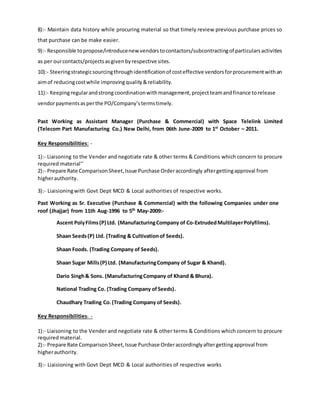8):- Maintain data history while procuring material so that timely review previous purchase prices so
that purchase can be make easier.
9):- Responsible topropose/introducenew vendorstocontactors/subcontractingof particularsactivities
as per ourcontacts/projectsasgivenbyrespective sites.
10):- Steeringstrategicsourcingthroughidentificationof costeffective vendorsforprocurementwithan
aimof reducingcostwhile improvingquality&reliability.
11):- Keepingregularandstrong coordinationwithmanagement,projectteamandfinance torelease
vendorpaymentsasperthe PO/Company’stermstimely.
Past Working as Assistant Manager (Purchase & Commercial) with Space Telelink Limited
(Telecom Part Manufacturing Co.) New Delhi, from 06th June-2009 to 1st
October – 2011.
Key Responsibilities: -
1):- Liaisoning to the Vender and negotiate rate & other terms & Conditions which concern to procure
required material’’
2):- Prepare Rate ComparisonSheet,Issue Purchase Orderaccordingly aftergettingapproval from
higherauthority.
3):- Liaisioningwith Govt Dept MCD & Local authorities of respective works.
Past Working as Sr. Executive (Purchase & Commercial) with the following Companies under one
roof (Jhajjar) from 11th Aug-1996 to 5th
May-2009:-
Ascent PolyFilms(P) Ltd. (ManufacturingCompany of Co-ExtrudedMultilayerPolyfilms).
Shaan Seeds(P) Ltd. (Trading & Cultivationof Seeds).
Shaan Foods. (Trading Company of Seeds).
Shaan Sugar Mills(P) Ltd. (ManufacturingCompany of Sugar & Khand).
Dario Singh& Sons. (ManufacturingCompany of Khand & Bhura).
National Trading Co. (Trading Company ofSeeds).
Chaudhary Trading Co.(Trading Company of Seeds).
Key Responsibilities: -
1):- Liaisoning to the Vender and negotiate rate & other terms & Conditions which concern to procure
required material.
2):- Prepare Rate ComparisonSheet,Issue Purchase Orderaccordinglyaftergettingapproval from
higherauthority.
3):- Liaisioning with Govt Dept MCD & Local authorities of respective works
 