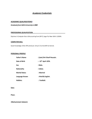 Academic Credentials
ACADEMIC QUALIFICATIONS:
Graduatefrom Delhi Universityin 2000.
PROFESSIONAL QUALIFICATION
Diploma in Computer Basic & Accounting from (RIIT), Sagar Pur New Delhi-110046.
COMPUTER SKILL
Good Knowledge of Ms-Office& Excel, Tally (7.2 to 9.0) ERP & Internet.
PERSONAL PROFILE
Father’sName : (Late) Shri Sharif Hussain.
Date of Birth : - 12th
April-1974.
Sex : Male.
Nationality : Indian.
Marital Status : Married
Language Known : Hindi & English.
Hobbies : Football.
Date:
Place:
(Mohammed. Kaleem)
 