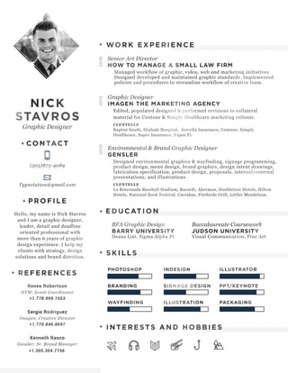 NICK
STAVROS
Graphic Designer
CONTACT
(305)873-4089
Typsolution@gmail.com
PROFILE
Hello, my name is Nick Stavros
and I am a graphic designer,
leader, detail and deadline
oriented professional with
more than 6 years of graphic
design experience. I help my
clients with strategy, design
solutions and brand direction.
REFERENCES
Renee Robertson
HTM: Event Coordinator
+1.778.999.1553
Sergio Rodriguez
Imagen: Creative Director
+1.770.846.8697
Kenneth Rasco
Gensler: Sr. Brand Manager
+1.305.304.7156.
Senior Art Director
HOW TO MANAGE A SMALL LAW FIRM
Managed workflow of graphic, video, web and marketing initiatives.
Designed developed and maintained graphic standards. Implemented
policies and procedures to streamline workflow of creative team.
Graphic Designer
IMAGEN THE MARKETING AGENCY
Edited, populated designed & performed revisions to collateral
material for Centene & Simply Healthcare marketing rollouts.
CLENTELLE
Baptist South, Hialeah Hospital, Estrella Insurance, Centene, Simply
Healthcare, Super Insurance, Vapor Fi.
Environmental & Brand Graphic Designer
GENSLER
Designed environmental graphics & wayfinding, signage programming,
product design, menu design, brand graphics, design intent drawings,
fabrication specification, product design, proposals, internal/external
presentations, and illustrations.
CLENTELLE
La Rinconada Baseball Stadium, Bacardi, Akerman, Doubletree Hotels, Hilton
Hotels, National Book Festival, Carrabas, Firebirds Grill, Littler Mendelson.
BFA Graphic Design
BARRY UNIVERSITY
Deans List, Sigma Alpha Pi
Baccalaureate Coursework
JUDSON UNIVERSITY
Visual Communication, Fine Art
WORK EXPERIENCE
EDUCATION
SKILLS
INTERESTS AND HOBBIES
PHOTOSHOP INDESIGN ILLUSTRATOR
BRANDING SIGNAGE DESIGN PPT/KEYNOTE
WAYFINDING ILLUSTRATION PACKAGING
201620152015
 