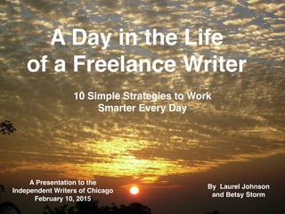 A Day in the Life
of a Freelance Writer
A Day in the Life
of a Freelance Writer
10 Simple Strategies to Work
Smarter Every Day
A Presentation to the
Independent Writers of Chicago
February 10, 2015
By Laurel Johnson
and Betsy Storm
1
 