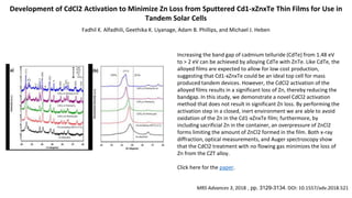 Development of CdCl2 Activation to Minimize Zn Loss from Sputtered Cd1-xZnxTe Thin Films for Use in
Tandem Solar Cells
Fadhil K. Alfadhili, Geethika K. Liyanage, Adam B. Phillips, and Michael J. Heben
Increasing the band gap of cadmium telluride (CdTe) from 1.48 eV
to > 2 eV can be achieved by alloying CdTe with ZnTe. Like CdTe, the
alloyed films are expected to allow for low cost production,
suggesting that Cd1-xZnxTe could be an ideal top cell for mass
produced tandem devices. However, the CdCl2 activation of the
alloyed films results in a significant loss of Zn, thereby reducing the
bandgap. In this study, we demonstrate a novel CdCl2 activation
method that does not result in significant Zn loss. By performing the
activation step in a closed, inert environment we are able to avoid
oxidation of the Zn in the Cd1-xZnxTe film; furthermore, by
including sacrificial Zn in the container, an overpressure of ZnCl2
forms limiting the amount of ZnCl2 formed in the film. Both x-ray
diffraction, optical measurements, and Auger spectroscopy show
that the CdCl2 treatment with no flowing gas minimizes the loss of
Zn from the CZT alloy.
Click here for the paper.
MRS Advances 3, 2018 , pp. 3129-3134. DOI: 10.1557/adv.2018.521
PL of CdCl2 of CdZnTe
 