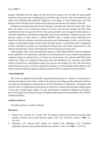 Insects 2013, 4 516
products efficiently from the midgut into the hemocel for storage in the fat body, the nearly global
inhibition of these processes, including glucose and other sugar utilization, fatty acid metabolism, and
amino acid trafficking offer additional insights as to the degree to which baculoviruses alter host
behavior at the molecular level to promote their replication and spread at the expense of the host.
Endogenous retrotransposon and retrovirus-like genes were detected in this microarray study. These
genes are related to the evolutionary histories of insects and retroviral elements that have been
assimilated into the host genome [62,63]. These genes generally code for gag-pol repeat proteins, as
well those identified as retroelement polypeptides and reverse transcriptase, findings that agree with
previous analysis of other tissues in infected HzSNPV [20]. It remains poorly understood how
baculovirus infection stimulates retroviral reactivation and/or retrotransposon activity; given the large
number of transposable elements found in these and other insects, it is quite likely that a combination
of direct stimulation by baculovirus transcriptional transactivators and cellular transactivators in the
infected cells both play a role in mobilizing these otherwise quiescent elements [64].
Taken together, these results demonstrate the degree to which lethal HzSNPV infection modulates
the gut epithelium of its natural host, and adds to an evolving picture of virus-mediated transcriptional
regulation during the natural history of infection by baculoviruses. Our real-time qRT-PCR results
confirm the validity of a sampling of those genes that were identified in our microarray, and further
analysis of baculovirus transcriptional targets may provide new insights as to how this and closely
related baculoviruses have evolved to exploit host machinery, as well as identify cellular pathways and
effector molecules that may suppress replication and allow for host escape from mortal infection.
Acknowledgments
This work was supported by the USDA Agricultural Research Service. Mention of trade names or
commercial products in this article is solely for the purpose of providing specific information and does
not imply recommendation or endorsement by the U.S. Department of Agriculture. All programs and
services of the U.S. Department of Agriculture are offered on a nondiscriminatory basis without regard
to race, color, national origin, religion, sex, age, marital status, or handicap. Funding was provided in
part for this project by the National Science Foundation Plant Genome Research Initiative (No. 0820367
to ROM and SMH).
Conflicts of Interest
The authors declare no conflict of interest.
References
1. Kozlov, E.A.; Levitina, T.L.; Gusak, N.M. The primary structure of baculovirus inclusion body
proteins. Evolution and structure-function aspects. Curr. Top. Microbiol. Immunol. 1986, 131,
135 164.
2. Rohrmann, G.F.; Pearson, M.N.; Bailey, T.J.; Becker, R.R.; Beaudreau, G.S. N-Terminal
polyhedrin sequences and occluded Baculovirus evolution. J. Mol. Evol. 1981, 17, 329 333.
 