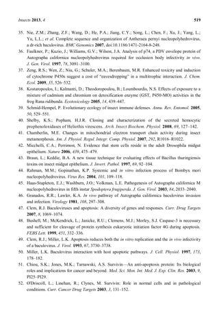 Insects 2013, 4 519
35. Nie, Z.M.; Zhang, Z.F.; Wang, D.; He, P.A.; Jiang, C.Y.; Song, L.; Chen, F.; Xu, J.; Yang, L.;
Yu, L.L.; et al. Complete sequence and organization of Antheraea pernyi nucleopolyhedrovirus,
a dr-rich baculovirus. BMC Genomics 2007, doi:10.1186/1471-2164-8-248.
36. Faulkner, P.; Kuzio, J.; Williams, G.V.; Wilson, J.A. Analysis of p74, a PDV envelope protein of
Autographa californica nucleopolyhedrovirus required for occlusion body infectivity in vivo.
J. Gen. Virol. 1997, 78, 3091 3100.
37. Zeng, R.S.; Wen, Z.; Niu, G.; Schuler, M.A.; Berenbaum, M.R. Enhanced toxicity and induction
of cytochrome P450s suggest a cost of eavesdropping in a multitrophic interaction. J. Chem.
Ecol. 2009, 35, 526 532.
38. Kostaropoulos, I.; Kalmanti, D.; Theodoropoulou, B.; Loumbourdis, N.S. Effects of exposure to a
mixture of cadmium and chromium on detoxification enzyme (GST, P450-MO) activities in the
frog Rana ridibunda. Ecotoxicology 2005, 14, 439 447.
39. Schmid-Hempel, P. Evolutionary ecology of insect immune defenses. Annu. Rev. Entomol. 2005,
50, 529 551.
40. Shelby, K.S.; Popham, H.J.R. Cloning and characterization of the secreted hemocytic
prophenoloxidases of Heliothis virescens. Arch. Insect Biochem. Physiol. 2008, 69, 127 142.
41. Chamberlin, M.E. Changes in mitochondrial electron transport chain activity during insect
metamorphosis. Am. J. Physiol. Regul. Integr. Comp. Physiol. 2007, 292, R1016 R1022.
42. Micchelli, C.A.; Perrimon, N. Evidence that stem cells reside in the adult Drosophila midgut
epithelium. Nature 2006, 439, 475 479.
43. Braun, L.; Keddie, B.A. A new tissue technique for evaluating effects of Bacillus thuringiensis
toxins on insect midgut epithelium. J. Invert. Pathol. 1997, 69, 92 104.
44. Rahman, M.M.; Gopinathan, K.P. Systemic and in vitro infection process of Bombyx mori
nucleopolyhedrovirus. Virus Res. 2004, 101, 109 118.
45. Haas-Stapleton, E.J.; Washburn, J.O.; Volkman, L.E. Pathogenesis of Autographa californica M
nucleopolyhedrovirus in fifth instar Spodoptera frugiperda. J. Gen. Virol. 2003, 84, 2033 2040.
46. Granados, R.R.; Lawler, K.A. In vivo pathway of Autographa californica baculovirus invasion
and infection. Virology 1981, 108, 297 308.
47. Clem, R.J. Baculoviruses and apoptosis: A diversity of genes and responses. Curr. Drug Targets
2007, 8, 1069 1074.
48. Bushell, M.; McKendrick, L.; Janicke, R.U.; Clemens, M.J.; Morley, S.J. Caspase-3 is necessary
and sufficient for cleavage of protein synthesis eukaryotic initiation factor 4G during apoptosis.
FEBS Lett. 1999, 451, 332 336.
49. Clem, R.J.; Miller, L.K. Apoptosis reduces both the in vitro replication and the in vivo infectivity
of a baculovirus. J. Virol. 1993, 67, 3730 3738.
50. Miller, L.K. Baculovirus interaction with host apoptotic pathways. J. Cell. Physiol. 1997, 173,
178 182.
51. Chiou, S.K.; Jones, M.K.; Tarnawski, A.S. Survivin An anti-apoptosis protein: Its biological
roles and implications for cancer and beyond. Med. Sci. Mon. Int. Med. J. Exp. Clin. Res. 2003, 9,
PI25 PI29.
52. O'Driscoll, L.; Linehan, R.; Clynes, M. Survivin: Role in normal cells and in pathological
conditions. Curr. Cancer Drug Targets 2003, 3, 131 152.
 