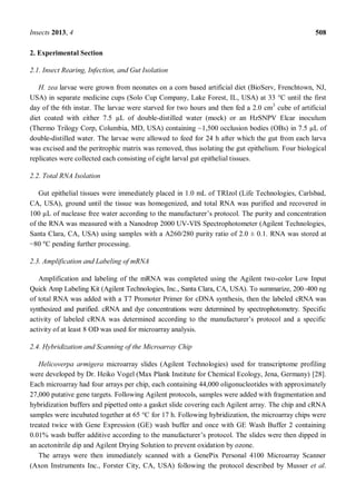 Insects 2013, 4 508
2. Experimental Section
2.1. Insect Rearing, Infection, and Gut Isolation
H. zea larvae were grown from neonates on a corn based artificial diet (BioServ, Frenchtown, NJ,
USA) in separate medicine cups (Solo Cup Company, Lake Forest, IL, USA) at 33 °C until the first
day of the 6th instar. The larvae were starved for two hours and then fed a 2.0 cm3
cube of artificial
diet coated with either 7.5 µL of double-distilled water (mock) or an HzSNPV Elcar inoculum
(Thermo Trilogy Corp, Columbia, MD, USA) containing ~1,500 occlusion bodies (OBs) in 7.5 µL of
double-distilled water. The larvae were allowed to feed for 24 h after which the gut from each larva
was excised and the peritrophic matrix was removed, thus isolating the gut epithelium. Four biological
replicates were collected each consisting of eight larval gut epithelial tissues.
2.2. Total RNA Isolation
Gut epithelial tissues were immediately placed in 1.0 mL of TRIzol (Life Technologies, Carlsbad,
CA, USA), ground until the tissue was homogenized, and total RNA was purified and recovered in
100 µL of nuclease free water according to the manufacturer s protocol. The purity and concentration
of the RNA was measured with a Nanodrop 2000 UV-VIS Spectrophotometer (Agilent Technologies,
Santa Clara, CA, USA) using samples with a A260/280 purity ratio of 2.0 ± 0.1. RNA was stored at
80 °C pending further processing.
2.3. Amplification and Labeling of mRNA
Amplification and labeling of the mRNA was completed using the Agilent two-color Low Input
Quick Amp Labeling Kit (Agilent Technologies, Inc., Santa Clara, CA, USA). To summarize, 200 400 ng
of total RNA was added with a T7 Promoter Primer for cDNA synthesis, then the labeled cRNA was
synthesized and purified. cRNA and dye concentrations were determined by spectrophotometry. Specific
activity of at least 8 OD was used for microarray analysis.
2.4. Hybridization and Scanning of the Microarray Chip
Helicoverpa armigera microarray slides (Agilent Technologies) used for transcriptome profiling
were developed by Dr. Heiko Vogel (Max Plank Institute for Chemical Ecology, Jena, Germany) [28].
Each microarray had four arrays per chip, each containing 44,000 oligonucleotides with approximately
27,000 putative gene targets. Following Agilent protocols, samples were added with fragmentation and
hybridization buffers and pipetted onto a gasket slide covering each Agilent array. The chip and cRNA
samples were incubated together at 65 °C for 17 h. Following hybridization, the microarray chips were
treated twice with Gene Expression (GE) wash buffer and once with GE Wash Buffer 2 containing
0.01% wash buffer additive according to the manufacturer s protocol. The slides were then dipped in
an acetonitrile dip and Agilent Drying Solution to prevent oxidation by ozone.
The arrays were then immediately scanned with a GenePix Personal 4100 Microarray Scanner
(Axon Instruments Inc., Forster City, CA, USA) following the protocol described by Musser et al.
 