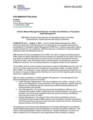 NEWS RELEASE
FOR IMMEDIATE RELEASE
Contact:
Laci Foster
inVentiv Medical Management
+1 706 855 0830 x2280
laci.foster@inVentivMM.com
inVentiv Medical Management Receives Two More Accreditations in Population
Health Management
iMM Helps Providers Enter New Era of Value-Based Care by Providing
Comprehensive, Quality Services that Improve Outcomes
CHARLOTTE, N.C. – August 1, 2013 – inVentiv Health Medical Management (iMM)
announced today that it has become part of a select group of companies receiving three
accreditations in Population Health Management (PHM) from a national organization setting
quality standards for U.S. healthcare. PHM has become a centerpiece in improving patient
outcomes under the Affordable Care Act.
iMM received the three accreditations from URAC, the nation’s largest accrediting body for
PHM. Under the federal Affordable Care Act providers are rewarded for the value of the care
they deliver to patients rather than the volume of care. Providers must deliver improved
outcomes at lower costs. PHM helps deliver evidence-based, coordinated care across the
healthcare continuum, from promoting wellness to managing complex chronic diseases.
“As providers sprint to meet the federal requirements under the Affordable Care Act, they can
turn to us as their single source for management of population health,” said Marc Palmer,
CEO of iMM. “For employers, human resources professionals and claims administrators, it is
far easier to manage a single provider that they can count on for the highest quality services,
rather than multiple providers.”
iMM now holds accreditation in Health Utilization Management, Case Management and
Disease Management services from URAC:
• Health Utilization Management: The first accreditation from URAC, received in 2012,
was for the independent, clinical evaluation of the appropriateness, medical need and
efficient use of healthcare services according to evidence-based guidelines and
individual health plan benefits.
• Case Management: One of the two most recent accreditations, effective July 1,
recognizes the quality of iMM’s collaborative care process between a consumer, care
providers and clinical case managers toward the goal of promoting cost-effective
outcomes and a return to health.
• Disease Management: The second of the most recent accreditations, this one
recognizes the high quality of iMM’s delivery and coordination of health interventions
over the long term by nurses who help consumers reduce the financial, emotional and
physical burdens of chronic disease.
“By applying for and receiving Case Management and Disease Management accreditation,
inVentiv Medical Management has demonstrated a commitment to quality healthcare,” said
URAC Chief Operating Officer William Vandervennet. “Quality healthcare is crucial to our
nation’s welfare and it is important to have organizations that are willing to measure
 