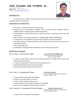 JOSE SAN VICENTE JR.
Page 1 of 3
JOB OBJECTIVE:
To be able to work in a company that provides opportunity for the practice and enhancement of my
knowledge, skills and work experience
HIGHLIGHTS OF COMPETENCE:
 Has more than 15 years of work experience in Accounting.
 Disciplined and has well-developed management skills in anticipating needs, developing standards,
facilitating workflow, organizing people and implementing projects;
 Has great attention to details, highly organized, creative, resourceful, multi-tasking and able to work well
under pressure;
 Expert proficiency with MS Office applications (i.e. Access, Excel, Word, & PowerPoint);
 A constant learner, very adaptable to change, with strong analytical and problem solving skills;
 Has reliable experience in self-directed business process improvement and able to learn and excel at new
technologies as needed;
 Advance knowledge in SAP
 Knowledgeable in hardware/software troubleshooting, network cabling and configuration;
PROFESSIONAL HISTORY:
Jan '14 – Present Cost & Inventory Analyst Coca-Cola FEMSA Philippines Inc.
157 Concepcion Pequeña, Naga City
Tel. No. (054) 4728973
 In charge of Daily, Weekly, Monthly Annual monitoring Inventories of Finished Goods, Empties, Raw
materials Spare parts & Assets.
 In Charge of JV preparation for Monthly Accruals for Manufacturing Unit
 Prepares Monthly Balance Sheet of Inventories & Assets
 Prepares & Analyze Daily Usage variance of Production
Oct '12 – Dec ‘13 Accounting Staff ( Admin ) Twin Peak Marketing
Princeton Bldg. San Jose Pili, Camarines Sur
Tel. No. (054) 4771516
 In charge of semi-monthly payroll of all employees
 Monitor’s Accounts Receivable from accounts
 Conducts monthly warehouse stocks inventory
 Conducts weekly van stocks inventory for salesman’s accountability
 Monitor’s Accounts payable to Principal ( Johnson & Johnson )
Jan '04 – Sept. 2012 Accounting Staff ( Credit & Collection ) Oakwood Enterprises Inc.
Princeton Bldg. San Jose Pili, Camarines Sur
Tel. No. (054) 477 0247
 In charge of semi-monthly payroll of all employees
JOSE COLLANO SAN VICENTE JR.
94 Calauag Naga City
Mobile No: (+63)09778049744
e-mail: gknightwing@yahoo.com
 