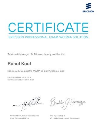 Telefonaktiebolaget LM Ericsson hereby certifies that
Rahul Koul
has successfully passed the WCDMA Solution Professional exam
Certification Date: 2015-05-28
Certification valid until: 2017-05-28
Ulf Ewaldsson, Senior Vice President
Chief Technology Officer
Bradley J Samargya
VP Head of Learning and Development
 