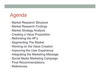 Agenda
•  Market Research Structure
•  Market Research Findings
•  Market Strategy Analysis
•  Creating a Value Proposition
•  Rethinking the 4P’s
•  Segmenting The Market
•  Working on the Value Creation
•  Improving the User Experience
•  Integrating the Marketing Message
•  Social Media Marketing Campaign
•  Final Recommendations
•  References
 