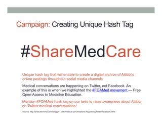Campaign: Creating Unique Hash Tag
#ShareMedCare
Unique hash tag that will enable to create a digital archive of Altibbi’s
online postings throughout social media channels
Medical conversations are happening on Twitter, not Facebook. An
example of this is when we highlighted the #FOAMed movement — Free
Open Access to Medicine Education.
Mention #FOAMed hash tag on our twits to raise awareness about Altibbi
on Twitter medical conversations!
Source: http://www.kevinmd.com/blog/2013/06/medical-conversations-happening-twitter-facebook.html
 