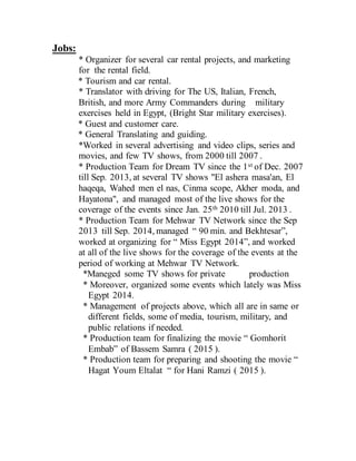 Jobs:
* Organizer for several car rental projects, and marketing
for the rental field.
* Tourism and car rental.
* Translator with driving for The US, Italian, French,
British, and more Army Commanders during military
exercises held in Egypt, (Bright Star military exercises).
* Guest and customer care.
* General Translating and guiding.
*Worked in several advertising and video clips, series and
movies, and few TV shows, from 2000 till 2007 .
* Production Team for Dream TV since the 1st of Dec. 2007
till Sep. 2013, at several TV shows "El ashera masa'an, El
haqeqa, Wahed men el nas, Cinma scope, Akher moda, and
Hayatona", and managed most of the live shows for the
coverage of the events since Jan. 25th 2010 till Jul. 2013 .
* Production Team for Mehwar TV Network since the Sep
2013 till Sep. 2014, managed “ 90 min. and Bekhtesar”,
worked at organizing for “ Miss Egypt 2014”, and worked
at all of the live shows for the coverage of the events at the
period of working at Mehwar TV Network.
*Maneged some TV shows for private production
* Moreover, organized some events which lately was Miss
Egypt 2014.
* Management of projects above, which all are in same or
different fields, some of media, tourism, military, and
public relations if needed.
* Production team for finalizing the movie “ Gomhorit
Embab” of Bassem Samra ( 2015 ).
* Production team for preparing and shooting the movie “
Hagat Youm Eltalat “ for Hani Ramzi ( 2015 ).
 