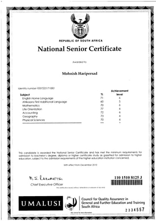 REPUBLIC OF SOUTH AFRICA
National Senior Certificate
Aworded to
Mohnish Haripersad
lde ntity n u mber 9207 22 5 | 7 I 083
Subject
English Home Longuoge
Afrikoons First Additionol Longuoge
Mothemofics
Life Orientoiion
Accounting
Geogrophy
::f f : : ::: l: ::..... * * * * * * * * * * * * * * * * * * * * * * * * * * * * *
%
71
OU
70
77
/1
/5
70
Achievement
level
6
6
6
6
6
6
This condidole is oworded the Notionol Senior Certificole ond hos mei the minimum requiremenis for
odmission to bochelor's degree, diplomo or higher certificote study os gozetled for odmission lo higher
educotion, subject io the odmission requirements of the higher educotion institution concerned.
with effecf from December 2010
. s [++-r'.e-r= ll0 1510 8125 J
Chief Executive Officer
This cerlificate is issued without olierolions or erosure ot ony kind
ililnililililililtililffi||fiilllilllillllillllilllffi |ililil
-?
(Se reverse
Council for Ouality Assurance in
General and Further Education and Training
South Africa
for more informofionl
2334557 j
 
