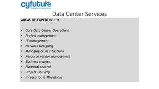 Data Center Services
AREAS OF EXPERTISE ::::
• Core Data Center Operations
• Project management
• IT management
• Network Designing.
• Managing crisis situations
• Resource vendor management
• Business analysis
• Financial control
• Project Delivery
• Integration & Migrations
 