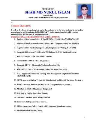 RESUME OF
SHAH MD NURUL ISLAM
(S 8166916C)
Mobile: (+65) 90900542 email:nurul0786@gmail.com
_____________________________________________________________________________
_
CAREER OBJECTIVE:
I wish to develop a professional career in the national or in the international arena and to
participate in activities in the field of HSE & Training to perform job achievement,
responsibility for the growth and development.
PROFESSIONAL MEMBERSHIP AND ACHIEVEMENT:
1. Registered Workplace Safety & Health Officer, MOM (Reg.No.02807303938)
2. Registered Environment Control Officer, NEA, Singapore (Reg. No. S1615P).
3. Registered Fire Safety Manager, SCDF, Singapore (FSM Reg. No. 04506)
4. Completed Graduate Certificate in WSH (Level D-WSH Auditor) Course.
5. Work At Height Train The Trainer Course
6. Completed NEBOSH IGC, UK course.
7. Completed I VQ - Diploma in Training, London, UK.
8. WSQ-WDA- Full ACTA Certified trainer for about four years.
9. WDA approved Trainer for Develop Risk Management Implementation Plan
(BizSafe Level 2).
10. MOM Approved Safety Trainer for both Bengali and English for about five years.
11. SCDF Approved Trainer for HAZMAT Transport Drivers course.
12. Member, Institute of Engineers-Bangladesh
13. Working at Height Supervisor Course.
14. Certified Confined Space Safety Assessor
15. Formwork Safety Supervisor course.
16. Lifting Supervisor Safety Course with rigger and signalman course.
17. Metal Scaffold Erection Course
1
 