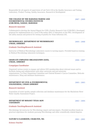 Responsible for all aspects of supervision of Lab Tech I-III in the Quality Assurance and Testing
Laboratory. Product Testing, Quality Assurance, Research & Development
THE COLLEGE OF THE BAHAMAS MARINE AND
ENVIRONMENTAL STUDIES INSTITUTE
(COB-MESI), NASSAU, BAHAMAS
2007 - 2009
Research Associate
Collaborated to develop the Annual Report for COB’s Poultry Research Unit (COB-PRU); Developed
proposal for implementation of a Level II Bio-safety (BSL-2) laboratory at the PRU; Development of
lab safety manual and protocol for testing of poultry for Avian Influenza (AI).
MICROBIOLOGY. DEPARTMENT OF MICROBIOLOGY
UMASS, AMHERST
2004 - 2008
Graduate Teaching/Research Assistant
Instructor of Medical Microbiology Laboratory course to nursing majors. Provided hand-on training
in Medical Microbiology laboratory techniques.
GRADUATE EMPLOYEE ORGANIZATION (GEO),
UMASS, AMHERST
2006 - 2007
Campaigns Coordinator
Organized various events to engage and inform GEO membership about relevant issues and to
facilitate dialog and collaborations with other university and non-university
organizations; Co-Chair Organizing Committee and Chaired Women’s Caucus Committee; Web-site
maintenance, filing and database maintenance.
DEPARTMENT OF CIVIL & ENVIRONMENTAL
ENGINEERING, UMASS AMHERST
2005 - 2005
Research Assistant
Acquisition of water quality sample collection and database maintenance for the Blackstone River
Water Quality Assessment Project.
DEPARTMENT OF BIOLOGY TEXAS A&M
UNIVERSITY
2002 - 2004
Graduate Teaching/Research Assistant
Microbiology lab instructor for Microbiology majors and non-majors. Provided excellent hands-on
practical experience for students pursuing Microbiology and other scientifically related degrees.
NATURE’S CLASSROOM, CHARLTON, MA 2001 - 2001
Science Teacher
 