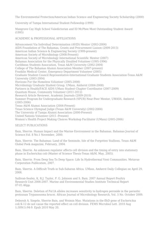 The Environmental Protection/American Indian Science and Engineering Society Scholarship (2000)
University of Tampa International Student Fellowship (1999)
Mangrove Cay High School Valedictorian and ID McPhee Most Outstanding Student Award
(1995)
ACADEMIC & PROFESSIONAL AFFILIATIONS
Advancement Via Individual Determination (AVID) Mentor (2003-2004)
AIDS Foundation of The Bahamas, Grants and Procurement Liaison (2009-2013)
American Indian Science & Engineering Society (1999-present)
American Society of Microbiology (2008-Present)
American Society of Microbiology International Scientific Mentor (2007)
Bahamas Association for the Physically Disabled Volunteer (1995-1996)
Caribbean Students Association, Texas A&M University (2002-2004)
College of The Bahamas Alumni Association Member (2007-present)
Franklin Medical Center, Emergency Department Volunteer (2005)
Graduate Student Council Representative-International Graduate Students Association-Texas A&M
University (2003-2004)
Horizons For the Homeless Volunteer (2005-2008)
Microbiology Graduate Student Group, UMass, Amherst (2004-2008)
Partners in Health/FACE AIDS UMass Student Chapter Coordinator (2007-2009)
Quantum House, Community Volunteer (2011-2012)
Research Article Reviewer, Academic Journals (2009-2010)
Summer Program for Undergraduate Research (SPUR) Near-Peer Mentor, UMASS, Amherst
(2005-2006)
Texas A&M Alumni Association (2004-Present)
Texas Science Olympiad Judge (Texas A&M University) (2002-2004)
The University of Tampa Alumni Association (2000-Present)
United Nations Volunteer (2015 -Present)
Women’s Health Project Making Choices Workshop Facilitator (UMass) (2005-2006)
SELECT PUBLICATIONS
Bain, Sherrie. Human Impact and the Marine Environment in the Bahamas. Bahamas Journal of
Science.Vol. 8 No.1 November, 2000.
Bain, Sherrie. The Bahamas: Land of the Seminole, Isle of the Forgotten Stallions. Texas A&M
Global Peek magazine, February, 2004.
Bain, Sherrie. An unknown regulator affects cell division and the timing of entry into stationary
phase in Escherichia coli (Master of Science Thesis-Texas A&M, May, 2005).
Bain, Sherrie. From Deep Sea To Deep Space: Life In Hydrothermal Vent Communities. Metavue
Corporation Publication, 2007.
Bain, Sherrie. A Difficult Truth in Sub-Saharan Africa. UMass, Amherst Daily Collegian on April 29,
2008.
Sullivan-Sealey, K, R.J. Taylor, P. G. Johnson and S. Bain. 2007 Annual Report Poultry
Research Unit 2006-2007. Marine and Environmental Studies Institute Technical Report
07-01:46pp.
Bain, Sherrie. Deletion of Pol IA alleles increases sensitivity to hydrogen peroxide in the parasitic
protozoan Trypanosoma brucei. African Journal of Microbiology Research, Vol. 3 No. October 2009.
Deborah A. Siegele, Sherrie Bain, and Weimin Mao. Mutations in the flhD gene of Escherichia
coli K-12 do not cause the reported effect on cell division. FEMS Microbiol Lett. 2010 Aug
1;309(1):94-9. Epub 2010 May 20.
 