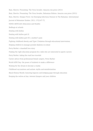 Bain, Sherrie. Presenting: The Virus Invader. Amazon.com press (2011)
Bain, Sherrie. Presenting: The Virus Invader, Bahamian Edition. Amazon.com press (2011)
Bain, Sherrie. Dengue Fever: An Emerging Infectious Disease In The Bahamas. International
Journal of Bahamian Studies. 2011; 17(2):67-72
NEWS ARTICLES (Education and Health)
Bedbugs at schools
Dealing with bullies
Dealing with bullies part II
Dealing with bullies part III: a mother's pain
Fighting childhood obesity and Type-2 Diabetes through educational intervention
Helping children to manage juvenile diabetes in school
Perry Barber: a baseball love story
Finding the right education program for a kids who are interested in sports careers
Perry Barber: taking the road less traveled
Career advice from professional female umpire, Perry Barber
World AIDS Day: the power of students to make a difference
Waiting for the dream to become a reality
Childhood vaccinations and autism: myths and misinformation
Black History Month: honoring legacies and bridging gaps through education
Keeping the wolves at bay: internet dangers and your children
 