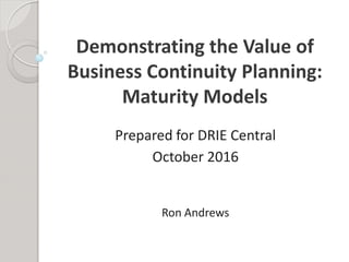 Demonstrating the Value of
Business Continuity Planning:
Maturity Models
Prepared for DRIE Central
October 2016
Ron Andrews
 