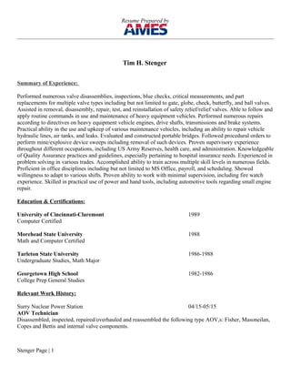 Resume Prepared by
Tim H. Stenger
Summary of Experience:
Performed numerous valve disassemblies, inspections, blue checks, critical measurements, and part
replacements for multiple valve types including but not limited to gate, globe, check, butterfly, and ball valves.
Assisted in removal, disassembly, repair, test, and reinstallation of safety relief/relief valves. Able to follow and
apply routine commands in use and maintenance of heavy equipment vehicles. Performed numerous repairs
according to directives on heavy equipment vehicle engines, drive shafts, transmissions and brake systems.
Practical ability in the use and upkeep of various maintenance vehicles, including an ability to repair vehicle
hydraulic lines, air tanks, and leaks. Evaluated and constructed portable bridges. Followed procedural orders to
perform mine/explosive device sweeps including removal of such devices. Proven supervisory experience
throughout different occupations, including US Army Reserves, health care, and administration. Knowledgeable
of Quality Assurance practices and guidelines, especially pertaining to hospital insurance needs. Experienced in
problem solving in various trades. Accomplished ability to train across multiple skill levels in numerous fields.
Proficient in office disciplines including but not limited to MS Office, payroll, and scheduling. Showed
willingness to adapt to various shifts. Proven ability to work with minimal supervision, including fire watch
experience. Skilled in practical use of power and hand tools, including automotive tools regarding small engine
repair.
Education & Certifications:
University of Cincinnati-Claremont 1989
Computer Certified
Morehead State University 1988
Math and Computer Certified
Tarleton State University 1986-1988
Undergraduate Studies, Math Major
Georgetown High School 1982-1986
College Prep General Studies
Relevant Work History:
Surry nuclear Power Station 10/15-11/15
AOV Technician /Valve Technician
Disassembled, inspected, repaired/overhauled and reassembled the following type AOV,s: Fisher, Masoneilan,
Copes and Bettis and internal valve components
Stenger Page | 1
 