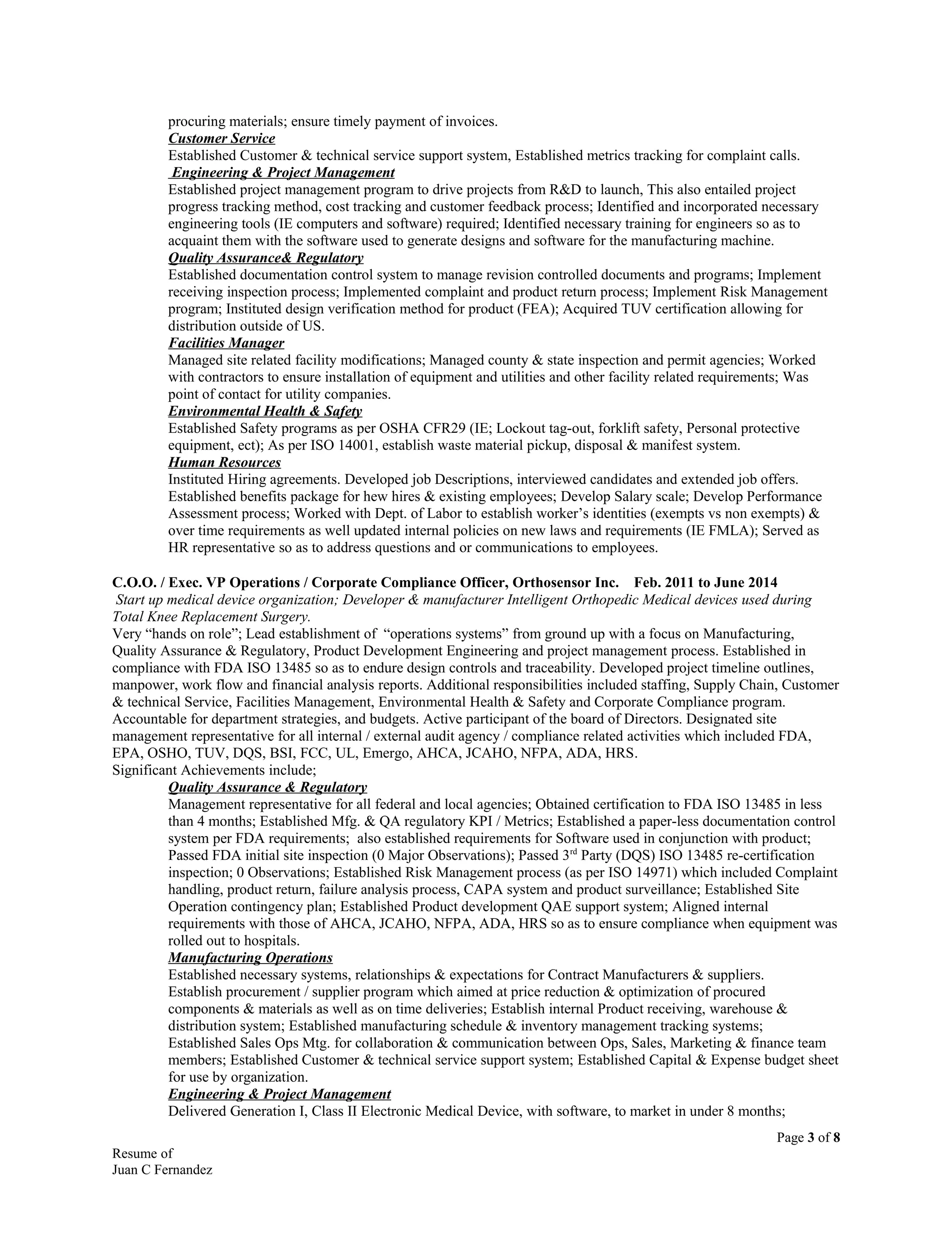 procuring materials; ensure timely payment of invoices.
Customer Service
Established Customer & technical service support system, Established metrics tracking for complaint calls.
Engineering & Project Management
Established project management program to drive projects from R&D to launch, This also entailed project
progress tracking method, cost tracking and customer feedback process; Identified and incorporated necessary
engineering tools (IE computers and software) required; Identified necessary training for engineers so as to
acquaint them with the software used to generate designs and software for the manufacturing machine.
Quality Assurance& Regulatory
Established documentation control system to manage revision controlled documents and programs; Implement
receiving inspection process; Implemented complaint and product return process; Implement Risk Management
program; Instituted design verification method for product (FEA); Acquired TUV certification allowing for
distribution outside of US.
Facilities Manager
Managed site related facility modifications; Managed county & state inspection and permit agencies; Worked
with contractors to ensure installation of equipment and utilities and other facility related requirements; Was
point of contact for utility companies.
Environmental Health & Safety
Established Safety programs as per OSHA CFR29 (IE; Lockout tag-out, forklift safety, Personal protective
equipment, ect); As per ISO 14001, establish waste material pickup, disposal & manifest system.
Human Resources
Instituted Hiring agreements. Developed job Descriptions, interviewed candidates and extended job offers.
Established benefits package for hew hires & existing employees; Develop Salary scale; Develop Performance
Assessment process; Worked with Dept. of Labor to establish worker’s identities (exempts vs non exempts) &
over time requirements as well updated internal policies on new laws and requirements (IE FMLA); Served as
HR representative so as to address questions and or communications to employees.
C.O.O. / Exec. VP Operations / Corporate Compliance Officer, Orthosensor Inc. Feb. 2011 to June 2014
Start up medical device organization; Developer & manufacturer Intelligent Orthopedic Medical devices used during
Total Knee Replacement Surgery.
Very “hands on role”; Lead establishment of “operations systems” from ground up with a focus on Manufacturing,
Quality Assurance & Regulatory, Product Development Engineering and project management process. Established in
compliance with FDA ISO 13485 so as to endure design controls and traceability. Developed project timeline outlines,
manpower, work flow and financial analysis reports. Additional responsibilities included staffing, Supply Chain, Customer
& technical Service, Facilities Management, Environmental Health & Safety and Corporate Compliance program.
Accountable for department strategies, and budgets. Active participant of the board of Directors. Designated site
management representative for all internal / external audit agency / compliance related activities which included FDA,
EPA, OSHO, TUV, DQS, BSI, FCC, UL, Emergo, AHCA, JCAHO, NFPA, ADA, HRS.
Significant Achievements include;
Quality Assurance & Regulatory
Management representative for all federal and local agencies; Obtained certification to FDA ISO 13485 in less
than 4 months; Established Mfg. & QA regulatory KPI / Metrics; Established a paper-less documentation control
system per FDA requirements; also established requirements for Software used in conjunction with product;
Passed FDA initial site inspection (0 Major Observations); Passed 3rd
Party (DQS) ISO 13485 re-certification
inspection; 0 Observations; Established Risk Management process (as per ISO 14971) which included Complaint
handling, product return, failure analysis process, CAPA system and product surveillance; Established Site
Operation contingency plan; Established Product development QAE support system; Aligned internal
requirements with those of AHCA, JCAHO, NFPA, ADA, HRS so as to ensure compliance when equipment was
rolled out to hospitals.
Manufacturing Operations
Established necessary systems, relationships & expectations for Contract Manufacturers & suppliers.
Establish procurement / supplier program which aimed at price reduction & optimization of procured
components & materials as well as on time deliveries; Establish internal Product receiving, warehouse &
distribution system; Established manufacturing schedule & inventory management tracking systems;
Established Sales Ops Mtg. for collaboration & communication between Ops, Sales, Marketing & finance team
members; Established Customer & technical service support system; Established Capital & Expense budget sheet
for use by organization.
Engineering & Project Management
Delivered Generation I, Class II Electronic Medical Device, with software, to market in under 8 months;
Page 3 of 8
Resume of
Juan C Fernandez
 