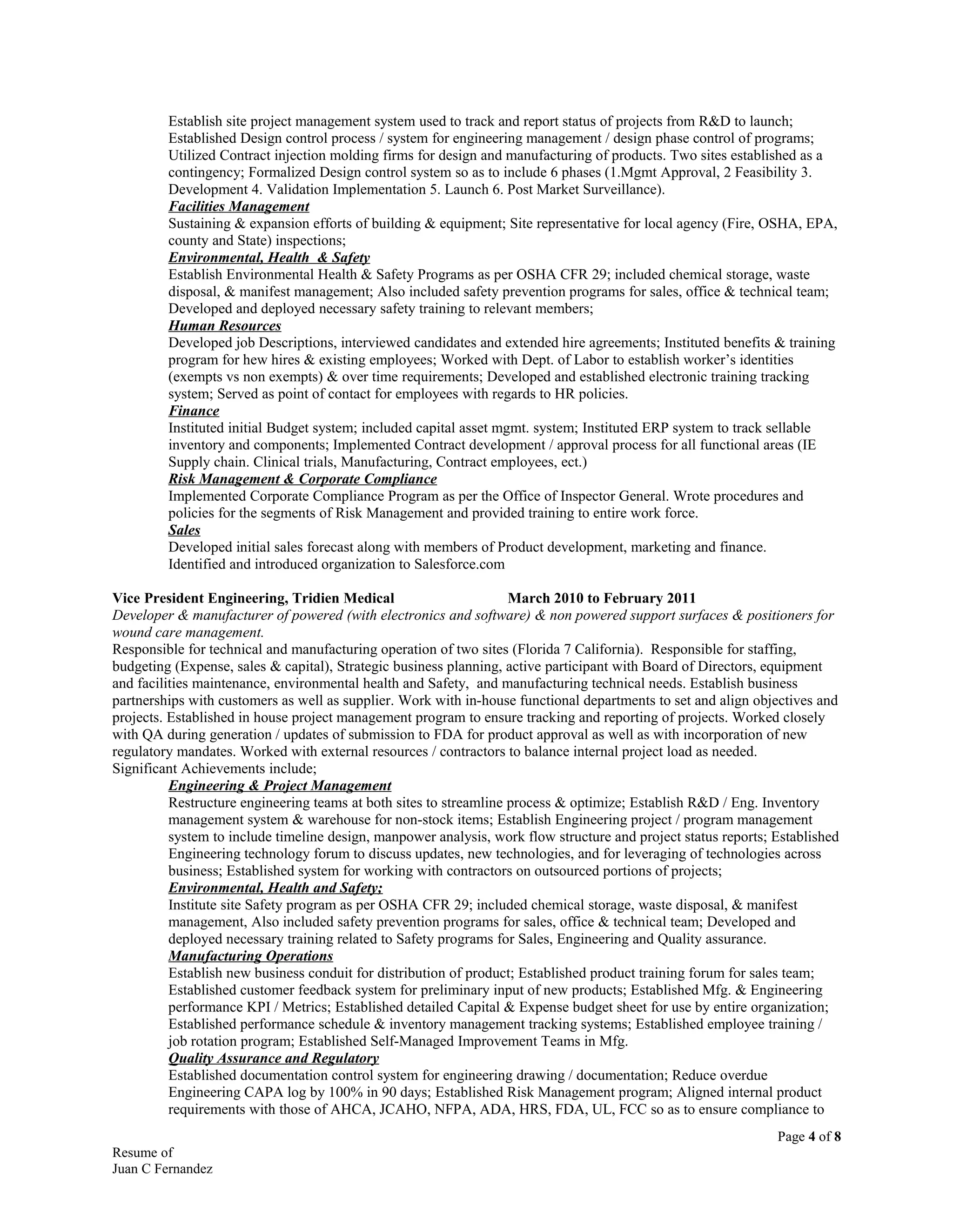 Establish site project management system used to track and report status of projects from R&D to launch;
Established Design control process / system for engineering management / design phase control of programs;
Utilized Contract injection molding firms for design and manufacturing of products. Two sites established as a
contingency; Formalized Design control system so as to include 6 phases (1.Mgmt Approval, 2 Feasibility 3.
Development 4. Validation Implementation 5. Launch 6. Post Market Surveillance).
Facilities Management
Sustaining & expansion efforts of building & equipment; Site representative for local agency (Fire, OSHA, EPA,
county and State) inspections;
Environmental, Health & Safety
Establish Environmental Health & Safety Programs as per OSHA CFR 29; included chemical storage, waste
disposal, & manifest management; Also included safety prevention programs for sales, office & technical team;
Developed and deployed necessary safety training to relevant members;
Human Resources
Developed job Descriptions, interviewed candidates and extended hire agreements; Instituted benefits & training
program for hew hires & existing employees; Worked with Dept. of Labor to establish worker’s identities
(exempts vs non exempts) & over time requirements; Developed and established electronic training tracking
system; Served as point of contact for employees with regards to HR policies.
Finance
Instituted initial Budget system; included capital asset mgmt. system; Instituted ERP system to track sellable
inventory and components; Implemented Contract development / approval process for all functional areas (IE
Supply chain. Clinical trials, Manufacturing, Contract employees, ect.)
Risk Management & Corporate Compliance
Implemented Corporate Compliance Program as per the Office of Inspector General. Wrote procedures and
policies for the segments of Risk Management and provided training to entire work force.
Sales
Developed initial sales forecast along with members of Product development, marketing and finance.
Identified and introduced organization to Salesforce.com
Vice President Engineering, Tridien Medical March 2010 to February 2011
Developer & manufacturer of powered (with electronics and software) & non powered support surfaces & positioners for
wound care management.
Responsible for technical and manufacturing operation of two sites (Florida 7 California). Responsible for staffing,
budgeting (Expense, sales & capital), Strategic business planning, active participant with Board of Directors, equipment
and facilities maintenance, environmental health and Safety, and manufacturing technical needs. Establish business
partnerships with customers as well as supplier. Work with in-house functional departments to set and align objectives and
projects. Established in house project management program to ensure tracking and reporting of projects. Worked closely
with QA during generation / updates of submission to FDA for product approval as well as with incorporation of new
regulatory mandates. Worked with external resources / contractors to balance internal project load as needed.
Significant Achievements include;
Engineering & Project Management
Restructure engineering teams at both sites to streamline process & optimize; Establish R&D / Eng. Inventory
management system & warehouse for non-stock items; Establish Engineering project / program management
system to include timeline design, manpower analysis, work flow structure and project status reports; Established
Engineering technology forum to discuss updates, new technologies, and for leveraging of technologies across
business; Established system for working with contractors on outsourced portions of projects;
Environmental, Health and Safety;
Institute site Safety program as per OSHA CFR 29; included chemical storage, waste disposal, & manifest
management, Also included safety prevention programs for sales, office & technical team; Developed and
deployed necessary training related to Safety programs for Sales, Engineering and Quality assurance.
Manufacturing Operations
Establish new business conduit for distribution of product; Established product training forum for sales team;
Established customer feedback system for preliminary input of new products; Established Mfg. & Engineering
performance KPI / Metrics; Established detailed Capital & Expense budget sheet for use by entire organization;
Established performance schedule & inventory management tracking systems; Established employee training /
job rotation program; Established Self-Managed Improvement Teams in Mfg.
Quality Assurance and Regulatory
Established documentation control system for engineering drawing / documentation; Reduce overdue
Engineering CAPA log by 100% in 90 days; Established Risk Management program; Aligned internal product
requirements with those of AHCA, JCAHO, NFPA, ADA, HRS, FDA, UL, FCC so as to ensure compliance to
Page 4 of 8
Resume of
Juan C Fernandez
 