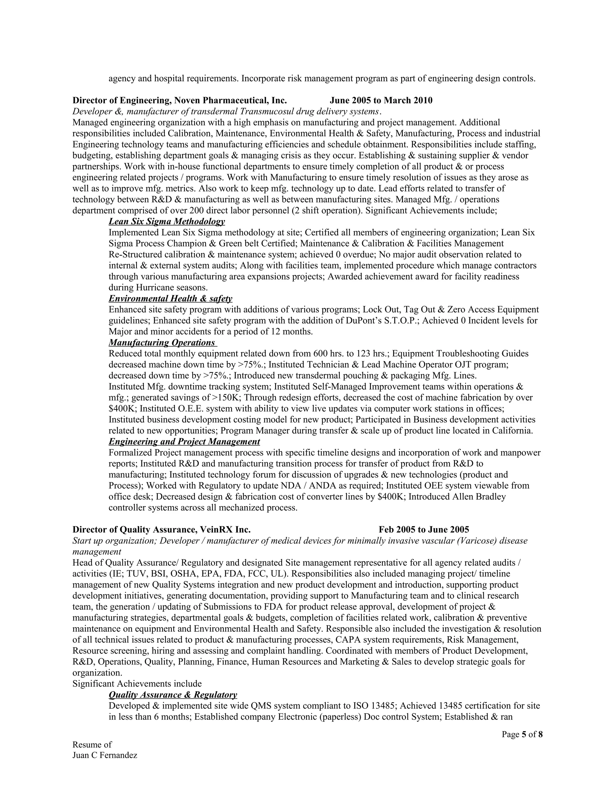 agency and hospital requirements. Incorporate risk management program as part of engineering design controls.
Director of Engineering, Noven Pharmaceutical, Inc. June 2005 to March 2010
Developer &, manufacturer of transdermal Transmucosul drug delivery systems.
Managed engineering organization with a high emphasis on manufacturing and project management. Additional
responsibilities included Calibration, Maintenance, Environmental Health & Safety, Manufacturing, Process and industrial
Engineering technology teams and manufacturing efficiencies and schedule obtainment. Responsibilities include staffing,
budgeting, establishing department goals & managing crisis as they occur. Establishing & sustaining supplier & vendor
partnerships. Work with in-house functional departments to ensure timely completion of all product & or process
engineering related projects / programs. Work with Manufacturing to ensure timely resolution of issues as they arose as
well as to improve mfg. metrics. Also work to keep mfg. technology up to date. Lead efforts related to transfer of
technology between R&D & manufacturing as well as between manufacturing sites. Managed Mfg. / operations
department comprised of over 200 direct labor personnel (2 shift operation). Significant Achievements include;
Lean Six Sigma Methodology
Implemented Lean Six Sigma methodology at site; Certified all members of engineering organization; Lean Six
Sigma Process Champion & Green belt Certified; Maintenance & Calibration & Facilities Management
Re-Structured calibration & maintenance system; achieved 0 overdue; No major audit observation related to
internal & external system audits; Along with facilities team, implemented procedure which manage contractors
through various manufacturing area expansions projects; Awarded achievement award for facility readiness
during Hurricane seasons.
Environmental Health & safety
Enhanced site safety program with additions of various programs; Lock Out, Tag Out & Zero Access Equipment
guidelines; Enhanced site safety program with the addition of DuPont’s S.T.O.P.; Achieved 0 Incident levels for
Major and minor accidents for a period of 12 months.
Manufacturing Operations
Reduced total monthly equipment related down from 600 hrs. to 123 hrs.; Equipment Troubleshooting Guides
decreased machine down time by >75%.; Instituted Technician & Lead Machine Operator OJT program;
decreased down time by >75%.; Introduced new transdermal pouching & packaging Mfg. Lines.
Instituted Mfg. downtime tracking system; Instituted Self-Managed Improvement teams within operations &
mfg.; generated savings of >150K; Through redesign efforts, decreased the cost of machine fabrication by over
$400K; Instituted O.E.E. system with ability to view live updates via computer work stations in offices;
Instituted business development costing model for new product; Participated in Business development activities
related to new opportunities; Program Manager during transfer & scale up of product line located in California.
Engineering and Project Management
Formalized Project management process with specific timeline designs and incorporation of work and manpower
reports; Instituted R&D and manufacturing transition process for transfer of product from R&D to
manufacturing; Instituted technology forum for discussion of upgrades & new technologies (product and
Process); Worked with Regulatory to update NDA / ANDA as required; Instituted OEE system viewable from
office desk; Decreased design & fabrication cost of converter lines by $400K; Introduced Allen Bradley
controller systems across all mechanized process.
Director of Quality Assurance, VeinRX Inc. Feb 2005 to June 2005
Start up organization; Developer / manufacturer of medical devices for minimally invasive vascular (Varicose) disease
management
Head of Quality Assurance/ Regulatory and designated Site management representative for all agency related audits /
activities (IE; TUV, BSI, OSHA, EPA, FDA, FCC, UL). Responsibilities also included managing project/ timeline
management of new Quality Systems integration and new product development and introduction, supporting product
development initiatives, generating documentation, providing support to Manufacturing team and to clinical research
team, the generation / updating of Submissions to FDA for product release approval, development of project &
manufacturing strategies, departmental goals & budgets, completion of facilities related work, calibration & preventive
maintenance on equipment and Environmental Health and Safety. Responsible also included the investigation & resolution
of all technical issues related to product & manufacturing processes, CAPA system requirements, Risk Management,
Resource screening, hiring and assessing and complaint handling. Coordinated with members of Product Development,
R&D, Operations, Quality, Planning, Finance, Human Resources and Marketing & Sales to develop strategic goals for
organization.
Significant Achievements include
Quality Assurance & Regulatory
Developed & implemented site wide QMS system compliant to ISO 13485; Achieved 13485 certification for site
in less than 6 months; Established company Electronic (paperless) Doc control System; Established & ran
Page 5 of 8
Resume of
Juan C Fernandez
 