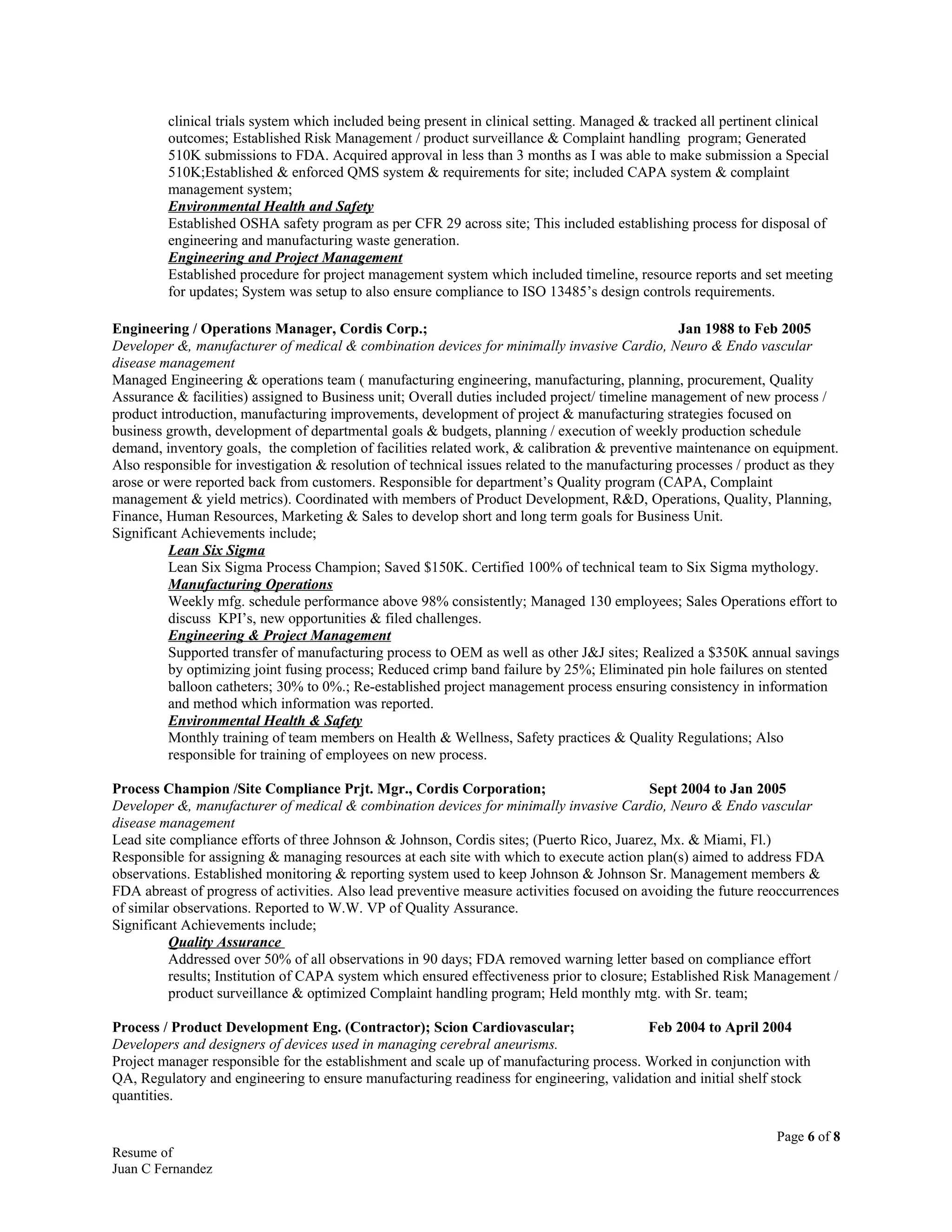 clinical trials system which included being present in clinical setting. Managed & tracked all pertinent clinical
outcomes; Established Risk Management / product surveillance & Complaint handling program; Generated
510K submissions to FDA. Acquired approval in less than 3 months as I was able to make submission a Special
510K;Established & enforced QMS system & requirements for site; included CAPA system & complaint
management system;
Environmental Health and Safety
Established OSHA safety program as per CFR 29 across site; This included establishing process for disposal of
engineering and manufacturing waste generation.
Engineering and Project Management
Established procedure for project management system which included timeline, resource reports and set meeting
for updates; System was setup to also ensure compliance to ISO 13485’s design controls requirements.
Engineering / Operations Manager, Cordis Corp.; Jan 1988 to Feb 2005
Developer &, manufacturer of medical & combination devices for minimally invasive Cardio, Neuro & Endo vascular
disease management
Managed Engineering & operations team ( manufacturing engineering, manufacturing, planning, procurement, Quality
Assurance & facilities) assigned to Business unit; Overall duties included project/ timeline management of new process /
product introduction, manufacturing improvements, development of project & manufacturing strategies focused on
business growth, development of departmental goals & budgets, planning / execution of weekly production schedule
demand, inventory goals, the completion of facilities related work, & calibration & preventive maintenance on equipment.
Also responsible for investigation & resolution of technical issues related to the manufacturing processes / product as they
arose or were reported back from customers. Responsible for department’s Quality program (CAPA, Complaint
management & yield metrics). Coordinated with members of Product Development, R&D, Operations, Quality, Planning,
Finance, Human Resources, Marketing & Sales to develop short and long term goals for Business Unit.
Significant Achievements include;
Lean Six Sigma
Lean Six Sigma Process Champion; Saved $150K. Certified 100% of technical team to Six Sigma mythology.
Manufacturing Operations
Weekly mfg. schedule performance above 98% consistently; Managed 130 employees; Sales Operations effort to
discuss KPI’s, new opportunities & filed challenges.
Engineering & Project Management
Supported transfer of manufacturing process to OEM as well as other J&J sites; Realized a $350K annual savings
by optimizing joint fusing process; Reduced crimp band failure by 25%; Eliminated pin hole failures on stented
balloon catheters; 30% to 0%.; Re-established project management process ensuring consistency in information
and method which information was reported.
Environmental Health & Safety
Monthly training of team members on Health & Wellness, Safety practices & Quality Regulations; Also
responsible for training of employees on new process.
Process Champion /Site Compliance Prjt. Mgr., Cordis Corporation; Sept 2004 to Jan 2005
Developer &, manufacturer of medical & combination devices for minimally invasive Cardio, Neuro & Endo vascular
disease management
Lead site compliance efforts of three Johnson & Johnson, Cordis sites; (Puerto Rico, Juarez, Mx. & Miami, Fl.)
Responsible for assigning & managing resources at each site with which to execute action plan(s) aimed to address FDA
observations. Established monitoring & reporting system used to keep Johnson & Johnson Sr. Management members &
FDA abreast of progress of activities. Also lead preventive measure activities focused on avoiding the future reoccurrences
of similar observations. Reported to W.W. VP of Quality Assurance.
Significant Achievements include;
Quality Assurance
Addressed over 50% of all observations in 90 days; FDA removed warning letter based on compliance effort
results; Institution of CAPA system which ensured effectiveness prior to closure; Established Risk Management /
product surveillance & optimized Complaint handling program; Held monthly mtg. with Sr. team;
Process / Product Development Eng. (Contractor); Scion Cardiovascular; Feb 2004 to April 2004
Developers and designers of devices used in managing cerebral aneurisms.
Project manager responsible for the establishment and scale up of manufacturing process. Worked in conjunction with
QA, Regulatory and engineering to ensure manufacturing readiness for engineering, validation and initial shelf stock
quantities.
Page 6 of 8
Resume of
Juan C Fernandez
 