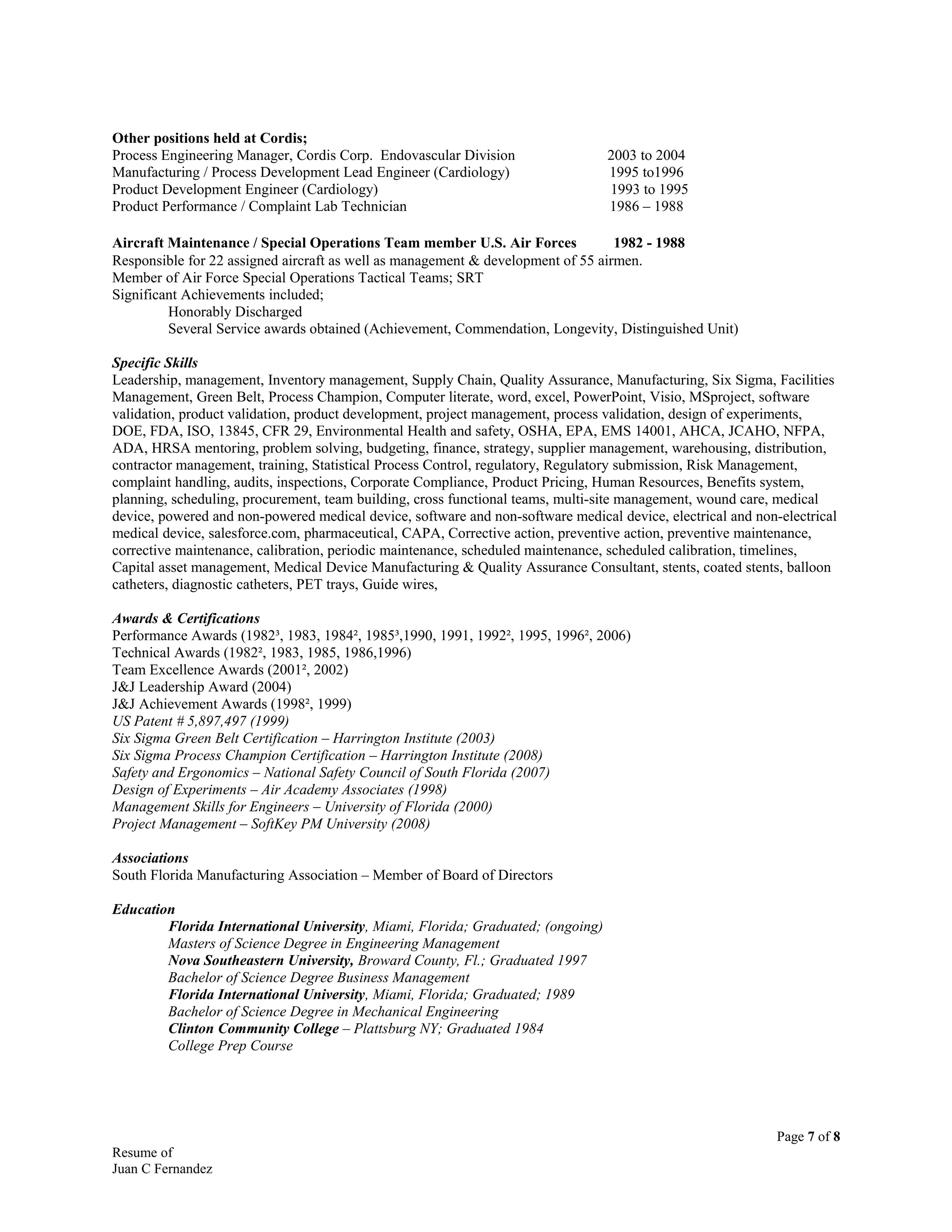 Other positions held at Cordis;
Process Engineering Manager, Cordis Corp. Endovascular Division 2003 to 2004
Manufacturing / Process Development Lead Engineer (Cardiology) 1995 to1996
Product Development Engineer (Cardiology) 1993 to 1995
Product Performance / Complaint Lab Technician 1986 – 1988
Aircraft Maintenance / Special Operations Team member U.S. Air Forces 1982 - 1988
Responsible for 22 assigned aircraft as well as management & development of 55 airmen.
Member of Air Force Special Operations Tactical Teams; SRT
Significant Achievements included;
Honorably Discharged
Several Service awards obtained (Achievement, Commendation, Longevity, Distinguished Unit)
Specific Skills
Leadership, management, Inventory management, Supply Chain, Quality Assurance, Manufacturing, Six Sigma, Facilities
Management, Green Belt, Process Champion, Computer literate, word, excel, PowerPoint, Visio, MSproject, software
validation, product validation, product development, project management, process validation, design of experiments,
DOE, FDA, ISO, 13845, CFR 29, Environmental Health and safety, OSHA, EPA, EMS 14001, AHCA, JCAHO, NFPA,
ADA, HRSA mentoring, problem solving, budgeting, finance, strategy, supplier management, warehousing, distribution,
contractor management, training, Statistical Process Control, regulatory, Regulatory submission, Risk Management,
complaint handling, audits, inspections, Corporate Compliance, Product Pricing, Human Resources, Benefits system,
planning, scheduling, procurement, team building, cross functional teams, multi-site management, wound care, medical
device, powered and non-powered medical device, software and non-software medical device, electrical and non-electrical
medical device, salesforce.com, pharmaceutical, CAPA, Corrective action, preventive action, preventive maintenance,
corrective maintenance, calibration, periodic maintenance, scheduled maintenance, scheduled calibration, timelines,
Capital asset management, Medical Device Manufacturing & Quality Assurance Consultant, stents, coated stents, balloon
catheters, diagnostic catheters, PET trays, Guide wires,
Awards & Certifications
Performance Awards (1982³, 1983, 1984², 1985³,1990, 1991, 1992², 1995, 1996², 2006)
Technical Awards (1982², 1983, 1985, 1986,1996)
Team Excellence Awards (2001², 2002)
J&J Leadership Award (2004)
J&J Achievement Awards (1998², 1999)
US Patent # 5,897,497 (1999)
Six Sigma Green Belt Certification – Harrington Institute (2003)
Six Sigma Process Champion Certification – Harrington Institute (2008)
Safety and Ergonomics – National Safety Council of South Florida (2007)
Design of Experiments – Air Academy Associates (1998)
Management Skills for Engineers – University of Florida (2000)
Project Management – SoftKey PM University (2008)
Associations
South Florida Manufacturing Association – Member of Board of Directors
Education
Florida International University, Miami, Florida; Graduated; (ongoing)
Masters of Science Degree in Engineering Management
Nova Southeastern University, Broward County, Fl.; Graduated 1997
Bachelor of Science Degree Business Management
Florida International University, Miami, Florida; Graduated; 1989
Bachelor of Science Degree in Mechanical Engineering
Clinton Community College – Plattsburg NY; Graduated 1984
College Prep Course
Page 7 of 8
Resume of
Juan C Fernandez
 