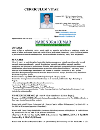 CURRICULUM VITAE 
Permanent Add : Vill+Post –Amanpur/Choraut, 
P.S.- Pupri, Distt.- Sitamadhi, 
Bihar-843319, 
Present Add : C-3cube, Hadia Dream Park, 
Mira-Bhayander Road, Mira Road (E), 
Thane(Mumbai) & Chennai. 
Phone: 09971869796, 
Email:watsnarendra@rediff.com 
watsnarendra@gmail.com 
Skype:narendra.chaudhary98 
Application for the Post of: (. . . . . . . . . . . . . . . . . . .) 
NARENDRA KUMAR 
Passport No. K2533674 Val. 17.04.12 to 16.04.22) 
OBJECTIVE 
Indent to have a professional carrier, which exploit my potential and skills to its maximum keeping me 
update of all the professional issues and evolve as better professional through my career. Seeking a position 
in purchase / warehouse &store department where i will be able to utilize my ability skills &experience. 
SUMMARY 
•Have 10 years+ in multi-disciplined material & logistics management with all aspect Controlled inward 
materials inspection and quality control, identification, materials traceability, materials matching, 
preservation and preventative maintenance . Handled 3000 store items at any point of items comprising of 
oilfield and gas related material construction /production, drilling Tools/Equipment’s machinery parts. 
Allocated item number as per requirements and handled all Inventory, transaction in MMS System. 
Specialties: To implementing Control Systems for Material issuance, receipts, Transfers, using the different 
Material Management System. 
•Control and tracking of OSD (Overage/shortage/damage & off-spec) reports. 
•Control the site requisition movement and storage of all materials, and from the Rigs, Workshop & 
Projects. 
• Item cataloguing and codification for each department i.e. 
Construction, Well service, Drilling & Production. 
• Planning, Establishing and Managing Central Warehouse. 
• Procurement/Purchase coordination (Vendor Sourcing, Analysis, Cost Negotiation, Performance) and 
Logistics Co-ordinations Etc. 
WORK EXEPERIENCE: (9 years+ with warehouse &store deptt.) 
Working with COMACOE LTD. (Mumbai, Gujarat, Karnataka offshore project) for Nov-2012 to till today as 
Base Supervisor (offshore drilling project). 
Worked with Adani Welspun Exploration Ltd. (Gujarat-Pipavav offshore drilling project) for March 2011 to 
Nov-2012 as Warehouse Supervisor (Shore base). 
Worked with Focus Energy Ltd (Delhi & Jaisalmer-Rajasthan) onshore drilling Project & kochi offshore 
Rig Maintenance) for Jan. 2008 to Feb.2011 as a store officer. 
(Rig Type: Workover Rig- ZJ20, ZJ30, & Exploration Rig-ZJ40LC, ZJ50LC & ZJ70LDB 
Onshore Rig & ABAN-7(Offshore). 
Worked with Metal ware Corporation Pvt. Ltd. (Noida/Delhi) Manufacturing unit for March-2004 to Dec- 
 
