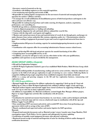 >Inventory control of material on the rig. 
>Coordinate with drilling engineers to raise material requisition. 
> Cost monitoring and reporting and records of MR. 
>Responsible for making logistic arrangements for the movement of material and managing logistic 
operation for onshore / offshore activities. 
> To manage the overall mobilization & demobilization process of both local purchases and imports in the 
safest and most cost-effective way. 
>Responsible for making Local purchase and vendor sourcing, development, analysis, negotiation, 
performance, cost controlling etc. 
>Full fill all type delivery schedules/requirements. 
> Assist in shipment preparation i.e. loading and unloading. 
> Tracking the shipments for safe and timely delivery onboard the vessel & Site. 
> Liaison with the ship staff, vessel agents and suppliers. 
> Monitor and control movement of men and material in/out of vessels & site through ports, anchorages etc 
under clearance from various authorities like customs, migration, police etc. > Documentation related to 
inward/out warding of equipment & personnel at port and vessel as required and instructed from time to 
time. 
> Implementation ISO process & assisting, superior for maintaining/preparing documents as per the 
standard. 
> Coordination with corporate office for accounting/ administrative/ human resource related issues. 
> Liaise and develop PR with local and private agencies for smooth functioning of site office 
> Completing basic accounting/HR activity at site. 
> In addition, you may be call upon to carry out any other duties in line with your qualifications, 
capabilities and experience as may be decided by the management. 
ADANI GROUP (AWEL) (Gujarat): 
· Oil and Gas Exploration Company. 
· ADANI Welspun Exploration Limited is part of an established Multi-Product, Multi-Division Group which 
has interests 
in a well-diversified portfolio of manufacturing, trading and service sector activities. Adani has obtained vast 
expertise in the field of oil and gas exploration in spite of entering in a new venture. Following blocks in 
competitive bidding facing tough competition from established companies from India and abroad. 
AWEL is a young and growing company in the Oil and Gas exploration business, commencing real 
exploration work. 
MY JOB Responsibilities: 
• Managed Supply Base operations for offshore exploration by supporting 1 Jack-up rigs & 1 Semi sub 
drilling rig at a time at Adani Welspun Exploration Ltd.; utilizing 2 offshore supply vessels and 2 tugs. 
• Managed onshore logistics and materials supply from central warehouse by supporting 2 drilling rig & 4 
work over rig at a time for on shore exploration activity. 
• In addition to responsibility of a Material coordinator, assisted Supply Base Manager offshore project, 
Pipavav in major Supply base activities like coordination with all concern 
Logistics 
• Coordination for material movements from locations viz. ware house, vendor yard to dock/port and finally 
to the rigs as a forward cargo and vice versa as a backward cargo in coordination with all the rigs and 
Offshore Supply Vessels (OSVs) 
• Close monitoring of OSV movement and activity and recorded OSV down time if not performing as per 
agreement which result in savings of day rates of OSV. 
• Planed, coordinated and supervised surface and marine logistics for E&P operations. 
Materials 
• Prepared total materials documents such as Material receipt / return / transfer note, Cargo Manifest, Well 
consumption report, Work Orders, Service requests and subsequently inventory updating. 
• Certification of monthly rental equipment Inventory after physical verification 
• Monitored inward receipt of material and Inspection of same for checking of defects and/or damages & 
certification documents. 
 